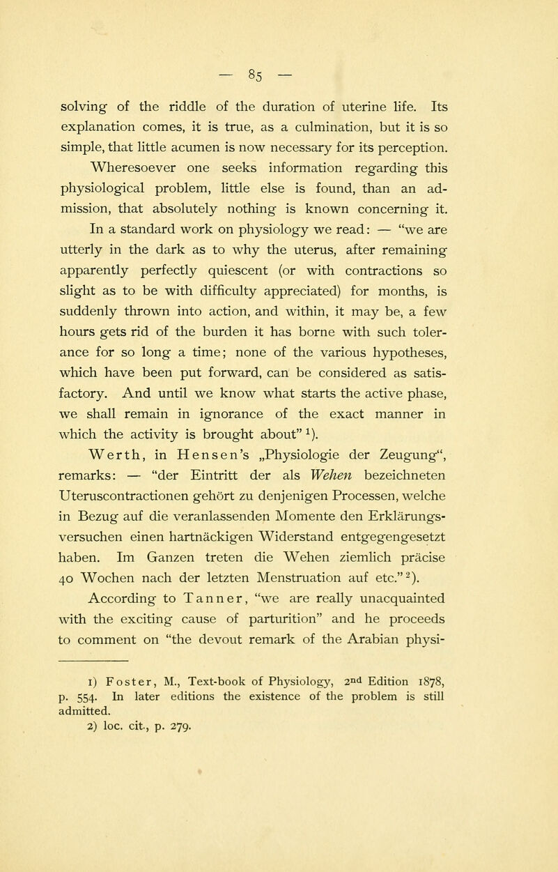 solving of the riddle of the duration of uterine life. Its explanation comes, it is true, as a culmination, but it is so simple, that little acumen is now necessary for its perception. Wheresoever one seeks information regarding this physiological problem, little else is found, than an ad- mission, that absolutely nothing is known concerning it. In a standard work on physiology we read: — we are utterly in the dark as to why the uterus, after remaining apparently perfectly quiescent (or with contractions so slight as to be with difficulty appreciated) for months, is suddenly thrown into action, and within, it may be, a few hours gets rid of the burden it has borne with such toler- ance for so long a time; none of the various hypotheses, which have been put forward, can be considered as satis- factory. And until we know what starts the active phase, we shall remain in ignorance of the exact manner in which the activity is brought about 1). Werth, in Hensen's JPhysiologie der Zeugung, remarks: — der Eintritt der als Wehen bezeichneten Uteruscontractionen gehort zu denjenigen Processen, welche in Bezug auf die veranlassenden Momente den Erklarungs- versuchen einen hartnackigen Widerstand entgegengesetzt haben. Im Ganzen treten die Wehen ziemlich pracise 40 Wochen nach der letzten Menstruation auf etc.2). According to Tanner, we are really unacquainted with the exciting cause of parturition and he proceeds to comment on the devout remark of the Arabian physi- 1) Foster, M., Text-book of Physiology, 2n<* Edition 1878, p. 554. In later editions the existence of the problem is still admitted. 2) loc. cit, p. 279.