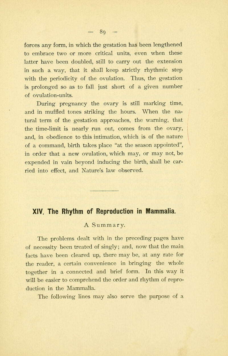 forces any form, in which the gestation has been lengthened to embrace two or more critical units, even when these latter have been doubled, still to carry out the extension in such a way, that it shall keep strictly rhythmic step with the periodicity of the ovulation. Thus, the gestation is prolonged so as to fall just short of a given number of ovulation-units. During pregnancy the ovary is still marking time, and in muffled tones striking the hours. When the na- tural term of the gestation approaches, the warning, that the time-limit is nearly run out, comes from the ovary, and, in obedience to this intimation, which is of the nature of a command, birth takes place at the season appointed, in order that a new ovulation, which may, or may not, be expended in vain beyond inducing the birth, shall be car- ried into effect, and Nature's law observed. XIV. The Rhythm of Reproduction in Mammalia. A Summary. The problems dealt with in the preceding pages have of necessity been treated of singly; and, now that the main facts have been cleared up, there may be, at any rate for the reader, a certain convenience in bringing the whole together in a connected and brief form. In this way it will be easier to comprehend the order and rhythm of repro- duction in the Mammalia. The following lines may also serve the purpose of a