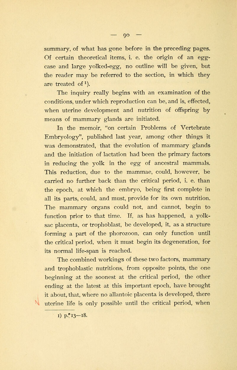 summary, of what has gone before in the preceding- pages. Of certain theoretical items, i. e. the origin of an egg- case and large yolked-egg, no outline will be given, but the reader may be referred to the section, in which they are treated of1). The inquiry really begins with an examination of the conditions, under which reproduction can be, and is, effected, when uterine development and nutrition of offspring by means of mammary glands are initiated. In the memoir, on certain Problems of Vertebrate Embryology, published last year, among other things it was demonstrated, that the evolution of mammary glands and the initiation of lactation had been the primary factors in reducing the yolk in the egg of ancestral mammals. This reduction, due to the mammae, could, however, be carried no further back than the critical period, i. e. than the epoch, at which the embryo, being first complete in all its parts, could, and must, provide for its own nutrition. The mammary organs could not, and cannot, begin to function prior to that time. If, as has happened, a yolk- sac placenta, or trophoblast, be developed, it, as a structure forming a part of the phorozoon, can only function until the critical period, when it must begin its degeneration, for its normal life-span is reached. The combined workings of these two factors, mammary and trophoblastic nutritions, from opposite points, the one beginning at the soonest at the critical period, the other ending at the latest at this important epoch, have brought it about, that, where no allantoic placenta is developed, there uterine life is only possible until the critical period, when i) p.*i3—18.