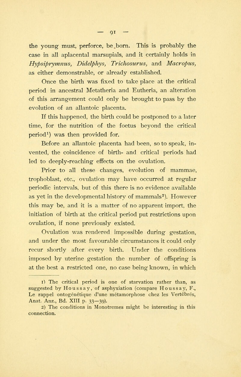 the young must, perforce, be born. This is probably the case in all aplacental marsupials, and it certainly holds in Hypsiprymnus, Didelphys, Trichosurus, and Macropus, as either demonstrable, or already established. Once the birth was fixed to take place at the critical period in ancestral Metatheria and Eutheria, an alteration of this arrangement could only be brought to pass by the evolution of an allantoic placenta. If this happened, the birth could be postponed to a later time, for the nutrition of the foetus beyond the critical period1) was then provided for. Before an allantoic placenta had been, so to speak, in- vented, the coincidence of birth- and critical periods had led to deeply-reaching effects on the ovulation. Prior to all these changes, evolution of mammae, trophoblast, etc., ovulation may have occurred at regular periodic intervals, but of this there is no evidence available as yet in the developmental history of mammals2). However this may be, and it is a matter of no apparent import, the initiation of birth at the critical period put restrictions upon ovulation, if none previously existed. Ovulation was rendered impossible during gestation, and under the most favourable circumstances it could only recur shortly after every birth. Under the conditions imposed by uterine gestation the number of offspring is at the best a restricted one, no case being known, in which i) The critical period is one of starvation rather than, as suggested by Houssay, of asphyxiation (compare Houssay, F., Le rappel ontogenetique d'une metamorphose chez les Vertebres, Anat. Anz., Bd. XIII p. 33—39). 2) The conditions in Monotremes might be interesting in this connection.