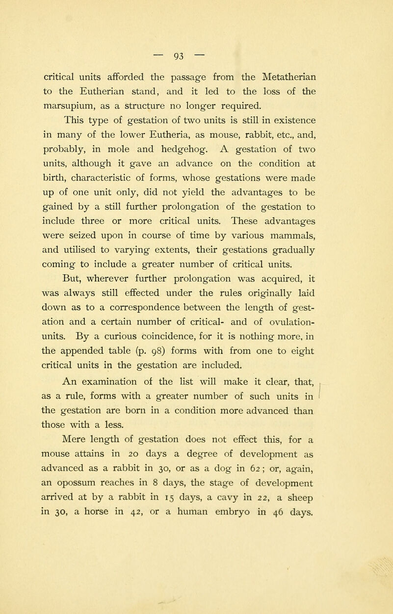 critical units afforded the passage from the Metatherian to the Eutherian stand, and it led to the loss of the marsupium, as a structure no longer required. This type of gestation of two units is still in existence in many of the lower Eutheria, as mouse, rabbit, etc., and, probably, in mole and hedgehog. A gestation of two units, although it gave an advance on the condition at birth, characteristic of forms, whose gestations were made up of one unit only, did not yield the advantages to be gained by a still further prolongation of the gestation to include three or more critical units. These advantages were seized upon in course of time by various mammals, and utilised to varying extents, their gestations gradually coming to include a greater number of critical units. But, wherever further prolongation was acquired, it was always still effected under the rules originally laid down as to a correspondence between the length of gest- ation and a certain number of critical- and of ovulation- units. By a curious coincidence, for it is nothing more, in the appended table (p. 98) forms with from one to eight critical units in the gestation are included. An examination of the list will make it clear, that, as a rule, forms with a greater number of such units in the gestation are born in a condition more advanced than those with a less. Mere length of gestation does not effect this, for a mouse attains in 20 days a degree of development as advanced as a rabbit in 30, or as a dog in 62 ; or, again, an opossum reaches in 8 days, the stage of development arrived at by a rabbit in 15 days, a cavy in 22, a sheep in 30, a horse in 42, or a human embryo in 46 days.