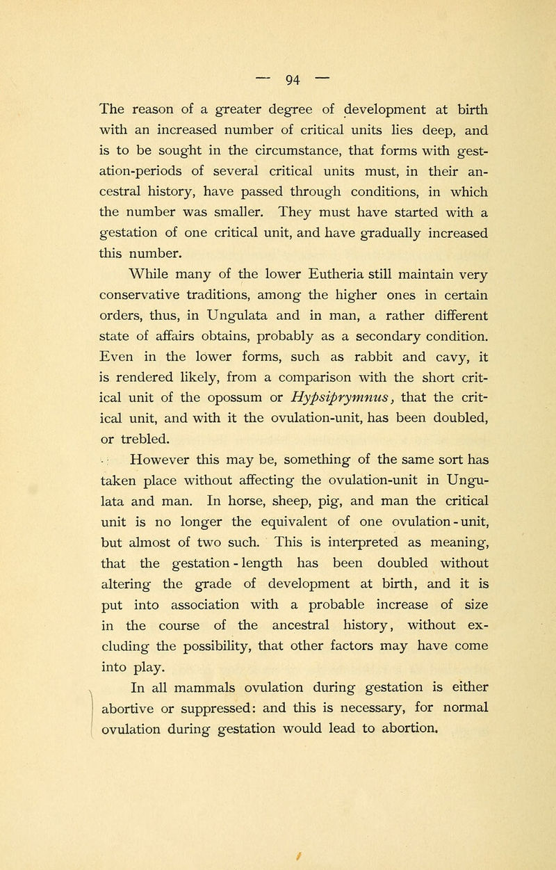 The reason of a greater degree of development at birth with an increased number of critical units lies deep, and is to be sought in the circumstance, that forms with gest- ation-periods of several critical units must, in their an- cestral history, have passed through conditions, in which the number was smaller. They must have started with a gestation of one critical unit, and have gradually increased this number. While many of the lower Eutheria still maintain very conservative traditions, among the higher ones in certain orders, thus, in Ungulata and in man, a rather different state of affairs obtains, probably as a secondary condition. Even in the lower forms, such as rabbit and cavy, it is rendered likely, from a comparison with the short crit- ical unit of the opossum or Hypsiprymnus, that the crit- ical unit, and with it the ovulation-unit, has been doubled, or trebled. However this may be, something of the same sort has taken place without affecting the ovulation-unit in Ungu- lata and man. In horse, sheep, pig, and man the critical unit is no longer the equivalent of one ovulation-unit, but almost of two such. This is interpreted as meaning, that the gestation - length has been doubled without altering the grade of development at birth, and it is put into association with a probable increase of size in the course of the ancestral history, without ex- cluding the possibility, that other factors may have come into play. In all mammals ovulation during gestation is either abortive or suppressed: and this is necessary, for normal ovulation during gestation would lead to abortion.