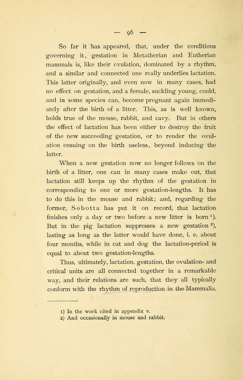 So far it 'has appeared, that, under the conditions governing it, gestation in Metatherian and Eutherian mammals is, like their ovulation, dominated by a rhythm, and a similar and connected one really underlies lactation. This latter originally, and even now in many cases, had no effect on gestation, and a female, suckling young, could, and in some species can, become pregnant again immedi- ately after the birth of a litter. This, as is well known, holds true of the mouse, rabbit, and cavy. But in others the effect of lactation has been either to destroy the fruit of the new succeeding gestation, or to render the ovul- ation ensuing on the birth useless, beyond inducing the latter. When a new gestation now no longer follows on the birth of a litter, one can in many cases make out, that lactation still keeps up the rhythm of the gestation in corresponding to one or more gestation-lengths. It has to do this in the mouse and rabbit; and, regarding the former, Sobotta has put it on record, that lactation finishes only a day or two before a new litter is born 1). But in the pig lactation suppresses a new gestation2), lasting as long as the latter would have done, i. e. about four months, while in cat and dog the lactation-period is equal to about two gestation-lengths. Thus, ultimately, lactation, gestation, the ovulation- and critical units are all connected together in a remarkable way, and their relations are such, that they all typically conform with the rhythm of reproduction in the Mammalia. i) In the work cited in appendix v. 2) And occasionally in mouse and rabbit.