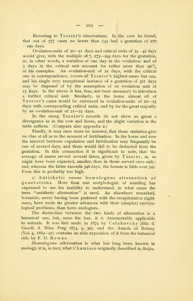 Reverting to Tessier's observations. In the cow he found, that out of 577 cases no fewer than 544 had a gestation of 270 — 299 days. Ovulation-units of 20—21 days and critical units of 39 -42 days would give, with the multiple of 7, 273—294 days for the gestation, or, in other words, a variation of one day in the ovulation- and of 3 days in the critical unit account for rather more than 90% of his examples. An ovulation-unit of 22 days, with the critical one in correspondence, covers all Tessier's highest cases but one, and his single very exceptional instance of a gestation of 321 days may be disposed of by the assumption of an ovulation unit of 23 days. In the above it has, thus, not been necessary to introduce a further critical unit. Similarly, in the horse almost all of Tessier's cases would be embraced in ovulation-units of 20—23 days with corresponding critical units, and by far the great majority by an ovulation-unit of 21—22 days. In the sheep Tessier's records do not show so great a divergence as in the cow and horse, and the slight variation in the table suffices. (Compare also appendix z.) Finally, it may once more be insisted, that these statistics give no clue at all as to the moment of fertilisation. In the horse and cow the interval between copulation and fertilisation may frequently be one of several days, and these would fall to be deducted from the gestation. In this connection it is significant to note, that the average of mares served several times, given by Tessier, is, as might have been expected, smaller, than in those served once only; and, whereas the latter exceeds 346 days, the former is little over 341. Even this is probably too high. c) Antithetic versus homologous alternation of generations. More than one morphologist of standing has expressed to me his inability to understand, in what sense the term antithetic alternation is used. As elsewhere remarked, botanists, never having been pestered with the recapitulation night- mare, have made far greater advances with their (simpler) embryo- logical problems, than have zoologists. The distinction between the two kinds of alternation is a botanical one, but, none the less, it is demonstrably applicable to animals. It was first made in 1874 by Celakovsky (Sitz. d. Gesell. d. Wiss. Prag 1874, p. 30), and the Annals of Botany (Vol. 4, 1889—91) contains an able exposition of it from the botanical side by F. O. B o w e r. Homologous alternation is what has long been known in zoology, it is, in fact, what Chamisso originally described in Salpa.