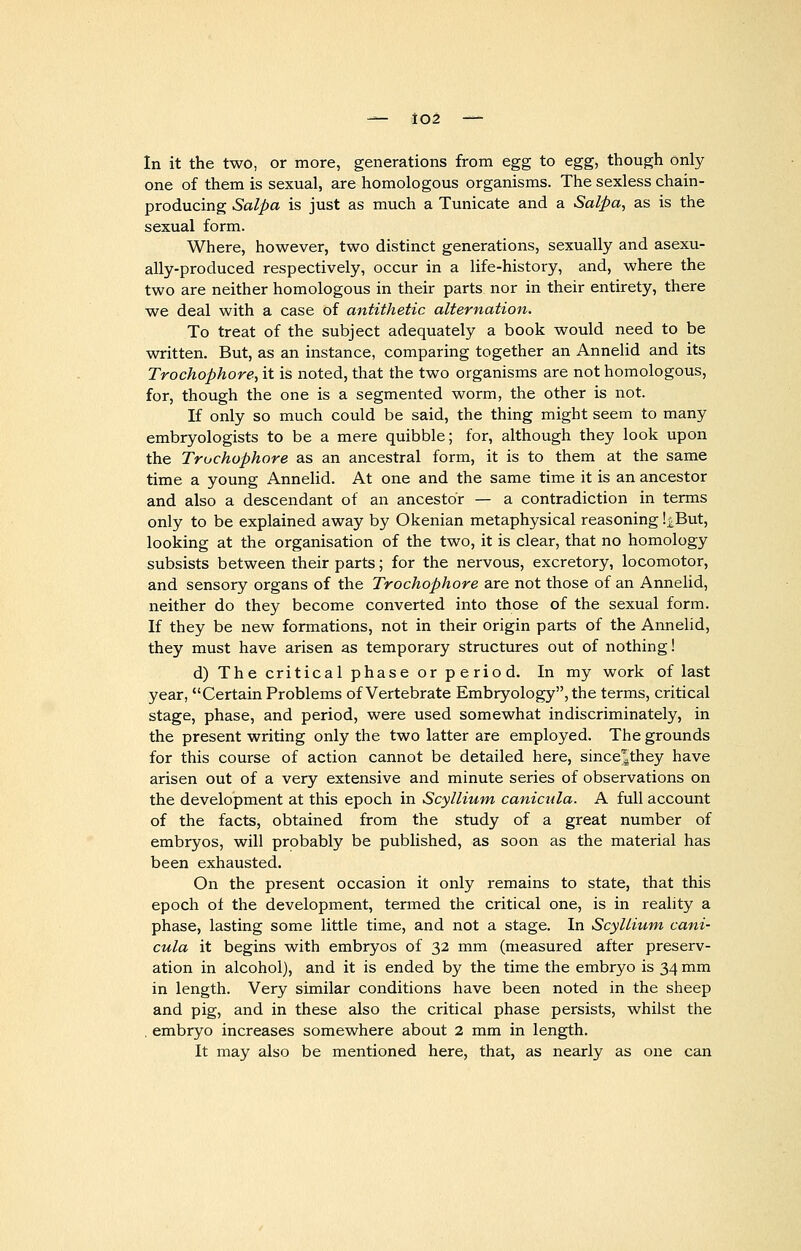 In it the two, or more, generations from egg to egg, though only one of them is sexual, are homologous organisms. The sexless chain- producing Salpa is just as much a Tunicate and a Salpa, as is the sexual form. Where, however, two distinct generations, sexually and asexu- ally-produced respectively, occur in a life-history, and, where the two are neither homologous in their parts nor in their entirety, there we deal with a case of antithetic alternation. To treat of the subject adequately a book would need to be written. But, as an instance, comparing together an Annelid and its Trochophore, it is noted, that the two organisms are not homologous, for, though the one is a segmented worm, the other is not. If only so much could be said, the thing might seem to many embryologists to be a mere quibble; for, although they look upon the Trochophore as an ancestral form, it is to them at the same time a young Annelid. At one and the same time it is an ancestor and also a descendant of an ancestor — a contradiction in terms only to be explained away by Okenian metaphysical reasoning !iBut, looking at the organisation of the two, it is clear, that no homology subsists between their parts; for the nervous, excretory, locomotor, and sensory organs of the Trochophore are not those of an Annelid, neither do they become converted into those of the sexual form. If they be new formations, not in their origin parts of the Annelid, they must have arisen as temporary structures out of nothing! d) The critical phase or period. In my work of last year, Certain Problems of Vertebrate Embryology, the terms, critical stage, phase, and period, were used somewhat indiscriminately, in the present writing only the two latter are employed. The grounds for this course of action cannot be detailed here, since^they have arisen out of a very extensive and minute series of observations on the development at this epoch in Scyllium canicula. A full account of the facts, obtained from the study of a great number of embryos, will probably be published, as soon as the material has been exhausted. On the present occasion it only remains to state, that this epoch of the development, termed the critical one, is in reality a phase, lasting some little time, and not a stage. In Scyllium cani- cula it begins with embryos of 32 mm (measured after preserv- ation in alcohol), and it is ended by the time the embryo is 34 mm in length. Very similar conditions have been noted in the sheep and pig, and in these also the critical phase persists, whilst the . embryo increases somewhere about 2 mm in length. It may also be mentioned here, that, as nearly as one can