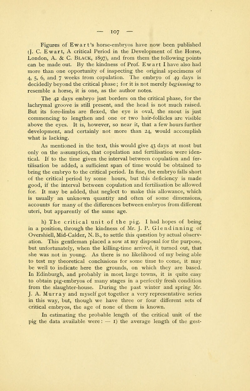 Figures of Ewart's horse-embryos have now been published (]. C. Ewart, A critical Period in the Development of the Horse, London, A. & C. Black, 1897), and from them the following points can be made out. By the kindness of Prof. Ewart I have also had more than one opportunity of inspecting the original specimens of 4, 5, 6, and 7 weeks from copulation. The embryo of 49 days is decidedly beyond the critical phase; for it is not merely beginning to resemble a horse, it is one, as the author notes. The 42 days embryo just borders on the critical phase, for the lachrymal groove is still present, and the head is not much raised. But its fore-limbs are flexed, the eye is oval, the snout is just commencing to lengthen and one or two hair-follicles are visible above the eyes. It is, however, so near it, that a few hours further development, and certainly not more than 24, would accomplish what is lacking. As mentioned in the text, this would give 43 days at most but only on the assumption, that copulation and fertilisation were iden- tical. If to the time given the interval between copulation and fer- tilisation be added, a sufficient span of time would be obtained to bring the embryo to the critical period. In fine, the embryo falls short of the critical period by some hours, but this deficiency is made good, if the interval between copulation and fertilisation be allowed for. It may be added, that neglect to make this allowance, which is usually an unknown quantity and often of some dimensions, accounts for many of the differences between embryos from different uteri, but apparently of the same age. h) The critical unit of the pig. I had hopes of being in a position, through the kindness of Mr. J. P. Glend inning of Overshiell, Mid-Calder, N. B., to settle this question by actual observ- ation. This gentleman placed a sow at my disposal for the purpose, but unfortunately, when the killing-time arrived, it turned out, that she was not in young. As there is no likelihood of my being able to test my theoretical conclusions for some time to come, it may be well to indicate here the grounds, on which they are based. In Edinburgh, and probably in most large towns, it is quite easy to obtain pig-embryos of many stages in a perfectly fresh condition from the slaughter-house. During the past winter and spring Mr. J. A. Murray and myself got together a very representative series in this way, but, though we have three or four different sets of critical embryos, the age of none of them is known. In estimating the probable length of the critical unit of the pig the data available were: — I) the average length of the gest-