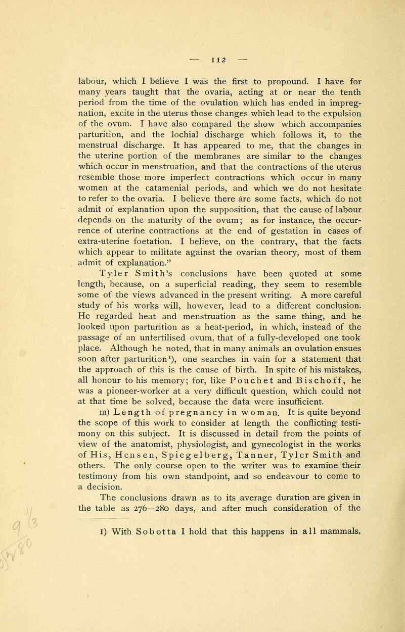 labour, which I believe I was the first to propound. I have for many years taught that the ovaria, acting at or near the tenth period from the time of the ovulation which has ended in impreg- nation, excite in the uterus those changes which lead to the expulsion of the ovum. I have also compared the show which accompanies parturition, and the lochial discharge which follows it, to the menstrual discharge. It has appeared to me, that the changes in the uterine portion of the membranes are similar to the changes which occur in menstruation, and that the contractions of the uterus resemble those more imperfect contractions which occur in many women at the catamenial periods, and which we do not hesitate to refer to the ovaria. I believe there are some facts, which do not admit of explanation upon the supposition, that the cause of labour depends on the maturity of the ovum; as for instance, the occur- rence of uterine contractions at the end of gestation in cases of extra-uterine foetation. I believe, on the contrary, that the facts which appear to militate against the ovarian theory, most of them admit of explanation. Tyler Smith's conclusions have been quoted at some length, because, on a superficial reading, they seem to resemble some of the views advanced in the present writing. A more careful study of his works will, however, lead to a different conclusion. He regarded heat and menstruation as the same thing, and he looked upon parturition as a heat-period, in which, instead of the passage of an unfertilised ovum, that of a fully-developed one took place. Although he noted, that in many animals an ovulation ensues soon after parturition1), one searches in vain for a statement that the approach of this is the cause of birth. In spite of his mistakes, all honour to his memory; for, like Pouchet and Bischoff, he was a pioneer-worker at a very difficult question, which could not at that time be solved, because the data were insufficient. m) Length of pregnancy in worn an. It is quite beyond the scope of this work to consider at length the conflicting testi- mony on this subject. It is discussed in detail from the points of view of the anatomist, physiologist, and gynecologist in the works of His, Hensen, Spiegelberg, Tanner, Tyler Smith and others. The only course open to the writer was to examine their testimony from his own standpoint, and so endeavour to come to a decision. The conclusions drawn as to its average duration are given in the table as 276—280 days, and after much consideration of the I) With Sobotta I hold that this happens in all mammals,