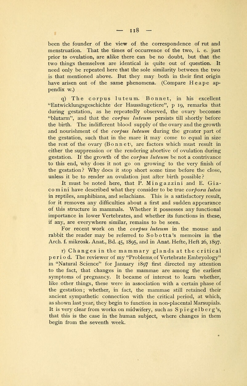 been the founder of the view of the correspondence of rut and menstruation. That the times of occurrence of the two, i. e. just prior to ovulation, are alike there can be no doubt, but that the two things themselves are identical is quite out of question. It need only be repeated here that the sole similarity between the two is that mentioned above. But they may both in their first origin have arisen ont of the same phenomena. (Compare H e a p e ap- pendix w.) q) The corpus luteum. Bonnet, in his excellent Entwicklungsgeschichte der Haussaugetiere, p 19, remarks that during gestation, as he repeatedly observed, the ovary becomes blutarm, and that the corpus hcteum persists till shortly before the birth. The indifferent blood supply of the ovary and the growth and nourishment of the corpus luteum during the greater part of the gestation, such that in the mare it may come to equal in size the rest of the ovary (Bonnet), are factors which must result in either the suppression or the rendering abortive of ovulation during gestation. If the growth of the corpus luteum be not a contrivance to this end, why does it not go on growing to the very finish of the gestation? Why does it stop short some time before the close, unless it be to render an ovulation just after birth possible? It must be noted here, that P. Mingazzini and E. Gia- comini have described what they consider to be true corpora lutea in reptiles, amphibians, and selachians. This is a satisfactory result, for it removes any difficulties about a first and sudden appearance of this structure in mammals. Whether it possesses any functional importance in lower Vertebrates, and whether its functions in these, if any, are everywhere similar, remains to be seen. For recent work on the corpus luteum in the mouse and rabbit the reader may be referred to Sobotta's memoirs in the Arch. f. mikrosk. Anat., Bd. 45, 1895, and in Anat. Hefte, Heft 26, 1897. r) Changes in the mammary glands at the critical period. The reviewer of my Problems,of Vertebrate Embryology in Natural Science for January 1897 first directed my attention to the fact, that changes in the mammae are among the earliest symptoms of pregnancy. It became of interest to learn whether, like other things, these were in association with a certain phase of the gestation; whether, in fact, the mammae still retained their ancient sympathetic connection with the critical period, at which, as shown last year, they begin to function in non-placental Marsupials. It is very clear from works on midwifery, such as Spiegelberg's, that this is the case in the human subject, where changes in them begin from the seventh week.