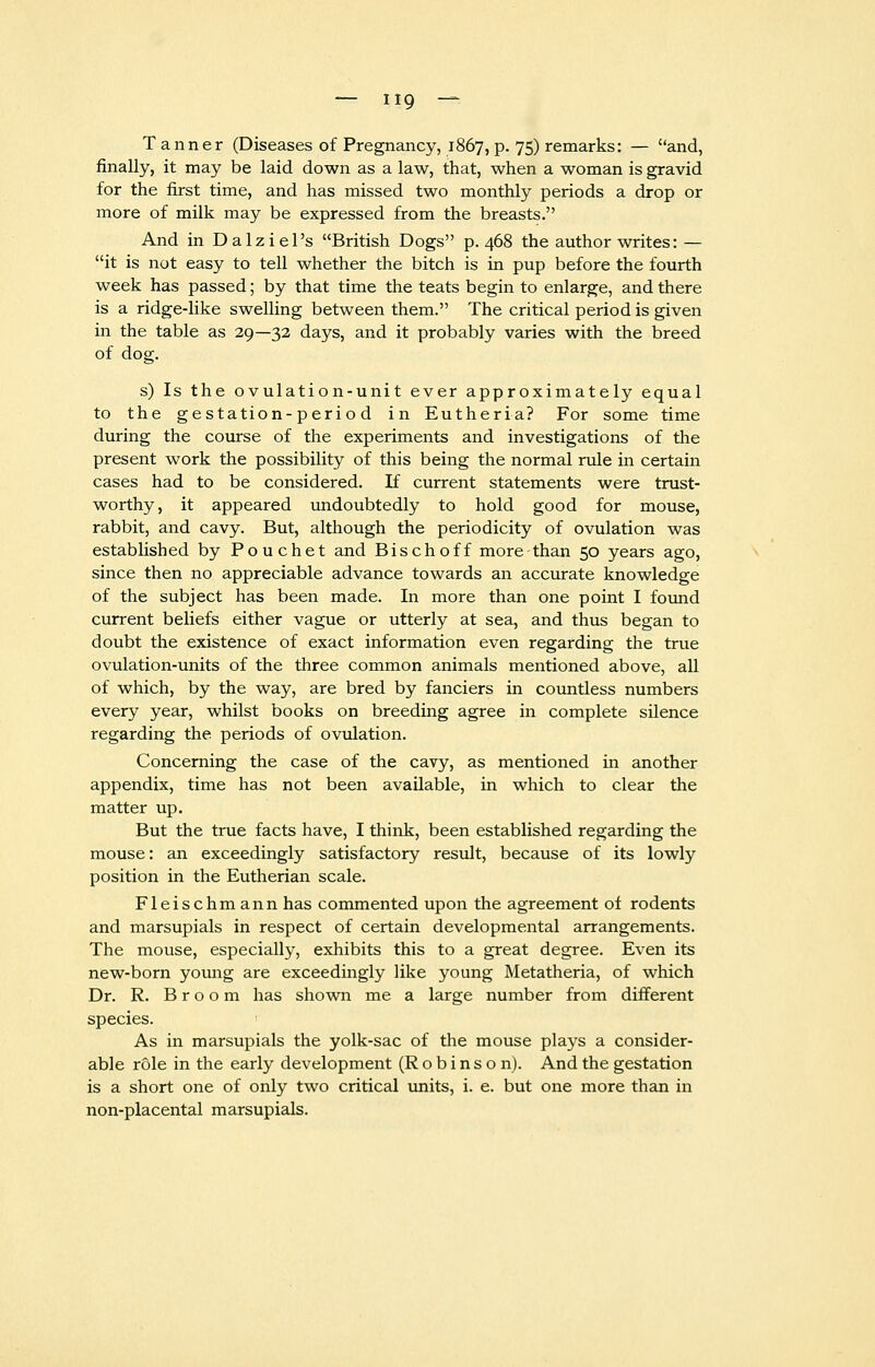 Tanner (Diseases of Pregnancy, 1867, p. 75) remarks: — and, finally, it may be laid down as a law, that, when a woman is gravid for the first time, and has missed two monthly periods a drop or more of milk may be expressed from the breasts. And in Dalziel's British Dogs p. 468 the author writes: — it is not easy to tell whether the bitch is in pup before the fourth week has passed; by that time the teats begin to enlarge, and there is a ridge-like swelling between them. The critical period is given in the table as 29—32 days, and it probably varies with the breed of dog. s) Is the ovulation-unit ever approximately equal to the gestation-period in Eutheria? For some time during the course of the experiments and investigations of the present work the possibility of this being the normal rule in certain cases had to be considered. If current statements were trust- worthy, it appeared undoubtedly to hold good for mouse, rabbit, and cavy. But, although the periodicity of ovulation was established by Pouchet and Bischoff more-than 50 years ago, since then no appreciable advance towards an accurate knowledge of the subject has been made. In more than one point I found current beliefs either vague or utterly at sea, and thus began to doubt the existence of exact information even regarding the true ovulation-units of the three common animals mentioned above, all of which, by the way, are bred by fanciers in countless numbers every year, whilst books on breeding agree in complete silence regarding the periods of ovulation. Concerning the case of the cavy, as mentioned in another appendix, time has not been available, in which to clear the matter up. But the true facts have, I think, been established regarding the mouse: an exceedingly satisfactory result, because of its lowly position in the Eutherian scale. Fleischmann has commented upon the agreement of rodents and marsupials in respect of certain developmental arrangements. The mouse, especially, exhibits this to a great degree. Even its new-born young are exceedingly like young Metatheria, of which Dr. R. Broom has shown me a large number from different species. As in marsupials the yolk-sac of the mouse plays a consider- able role in the early development (Robinson). And the gestation is a short one of only two critical units, i. e. but one more than in non-placental marsupials.