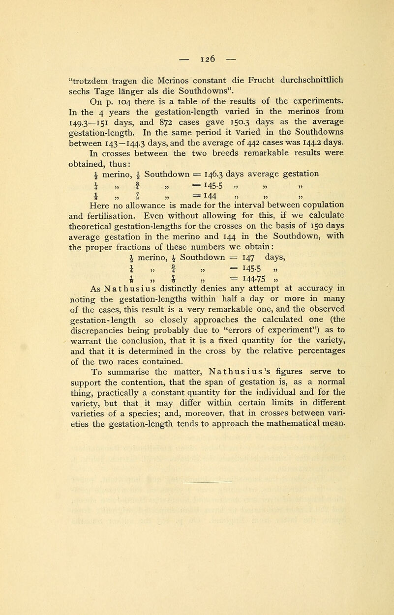 trotzdem tragen die Merinos constant die Frucht durchschnittlich sechs Tage langer als die Southdowns. On p. 104 there is a table of the results of the experiments. In the 4 years the gestation-length varied in the merinos from 149.3—151 days, and 872 cases gave 150.3 days as the average gestation-length. In the same period it varied in the Southdowns between 143—144.3 days, and the average of 442 cases was 144.2 days. In crosses between the two breeds remarkable results were obtained, thus: J merino, \ Southdown = 146.3 days average gestation \ » I 5) = !45-5 y> » » 1 5) s » == *44 '> >j » Here no allowance is made for the interval between copulation and fertilisation. Even without allowing for this, if we calculate theoretical gestation-lengths for the crosses on the basis of 150 days average gestation in the merino and 144 in the Southdown, with the proper fractions of these numbers we obtain: \ merino, \ Southdown = 147 days, i ■>■> 4 » = I45o » \ „ I ,, = 144-75 „ As Nathusius distinctly denies any attempt at accuracy in noting the gestation-lengths within half a day or more in many of the cases, this result is a very remarkable one, and the observed gestation-length so closely approaches the calculated one (the discrepancies being probably due to errors of experiment) as to warrant the conclusion, that it is a fixed quantity for the variety, and that it is determined in the cross by the relative percentages of the two races contained. To summarise the matter, Nathusius's figures serve to support the contention, that the span of gestation is, as a normal thing, practically a constant quantity for the individual and for the variety, but that it may differ within certain limits in different varieties of a species; and, moreover, that in crosses between vari- eties the gestation-length tends to approach the mathematical mean.