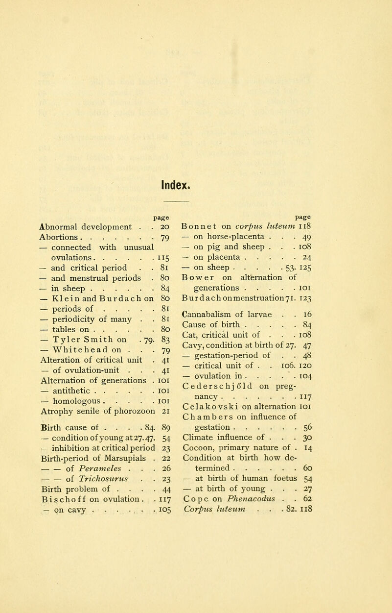 Index. page Abnormal development . . 20 Abortions 79 — connected with unusual ovulations 115 — and critical period . . 81 — and menstrual periods . 80 — in sheep 84 — Klein and Burdach on 80 — periods of 81 — periodicity of many . .81 — tables on 80 — Tyler Smith on .79. 83 — Whitehead on . . . 79 Alteration of critical unit . 41 — of ovulation-unit ... 41 Alternation of generations . 101 — antithetic 101 — homologous 101 Atrophy senile of phorozoon 21 Birth cause of . . . .84. 89 — condition of young at 27.47. 54 • inhibition at critical period 23 Birth-period of Marsupials . 22 of Perameles ... 26 — — of Trichosurus . . 23 Birth problem of . . . .44 Bischoff on ovulation . .117 page Bonnet on corpus luteum 118 — on horse-placenta ... 49 — on pig and sheep . . . 108 — on placenta 24 — on sheep 53- I25 Bower on alternation of generations 101 Burdachonmenstruation7l. 123 Cannabalism of larvae . .16 Cause of birth 84 Cat, critical unit of . . .108 Cavy, condition at birth of 27. 47 — gestation-period of . .48 — critical unit of . . 106. 120 — ovulation in 104 Cederschjold on preg- nancy 117 Celakovski on alternation 101 Chambers on influence of gestation 56 Climate influence of . . . 30 Cocoon, primary nature of . 14 Condition at birth how de- termined 60 — at birth of human foetus 54 — at birth of young ... 27 Cope on Phenacodus . . 62