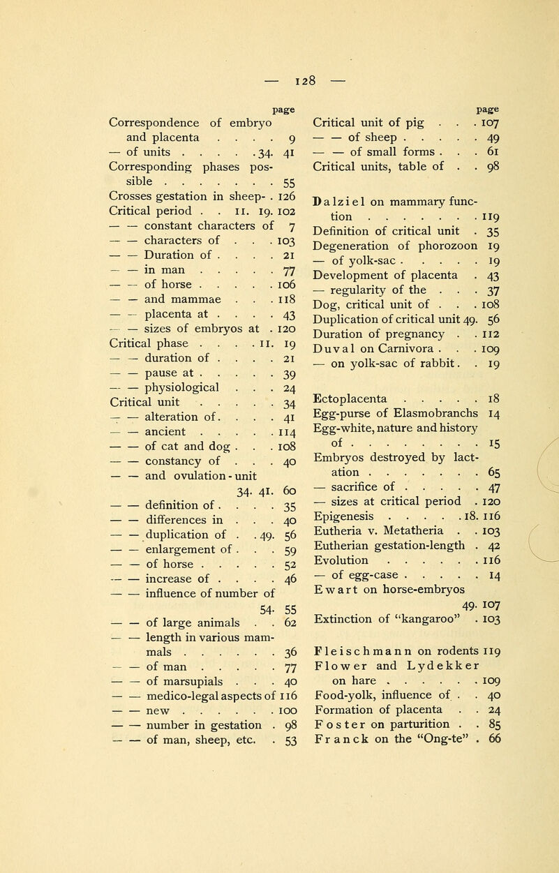 page Correspondence of embryo and placenta ... — of units 34 Corresponding phases pos- sible Crosses gestation in sheep Critical period . . II. 19, — — constant characters of — — characters of . . — — Duration of . — — in man .... — -- of horse .... — — and mammae — — placenta at . . . — — sizes of embryos at Critical phase . . . .11 — — duration of . . . — — pause at . . . . — — physiological Critical unit .... — — alteration of. — — ancient .... — — of cat and dog . constancy of — — and ovulation - unit 34- 41 definition of. — — differences in — — duplication of — — enlargement of — — of horse . increase of . influence of number of 54 — — of large animals . — — length in various mam- mals — — of man .... — — of marsupials . 49 medico-legal aspects of 116 new number in gestation — — of man, sheep, etc. 9 41 55 126 102 7 103 21 77 106 118 43 120 19 21 39 24 34 4i 114 108 40 60 35 40 56 59 52 46 55 62 36 77 40 Critical unit of pig — — of sheep . — — of small forms . Critical units, table of page . 107 • 49 . 61 Dalziel on mammary func tion Definition of critical unit Degeneration of phorozoon — of yolk-sac .... Development of placenta — regularity of the . Dog, critical unit of . Duplication of critical unit 49 Duration of pregnancy . Duval on Carnivora . — on yolk-sac of rabbit. 119 35 19 19 43 37 108 56 112 109 19 100 53 Ectoplacenta 18 Egg-purse of Elasmobranchs 14 Egg-white, nature and history of 15 Embryos destroyed by lact- ation 65 — sacrifice of . . . . .47 — sizes at critical period . 120 Epigenesis 18. 116 Eutheria v. Metatheria . . 103 Eutherian gestation-length . 42 Evolution 116 — of egg-case 14 Ewart on horse-embryos 49. 107 Extinction of kangaroo . 103 Fleischmann on rodents 119 Flower and Lydekker on hare 109 40 24 85 66 Food-yolk, influence of . Formation of placenta Foster on parturition . Franck on the Ong-te