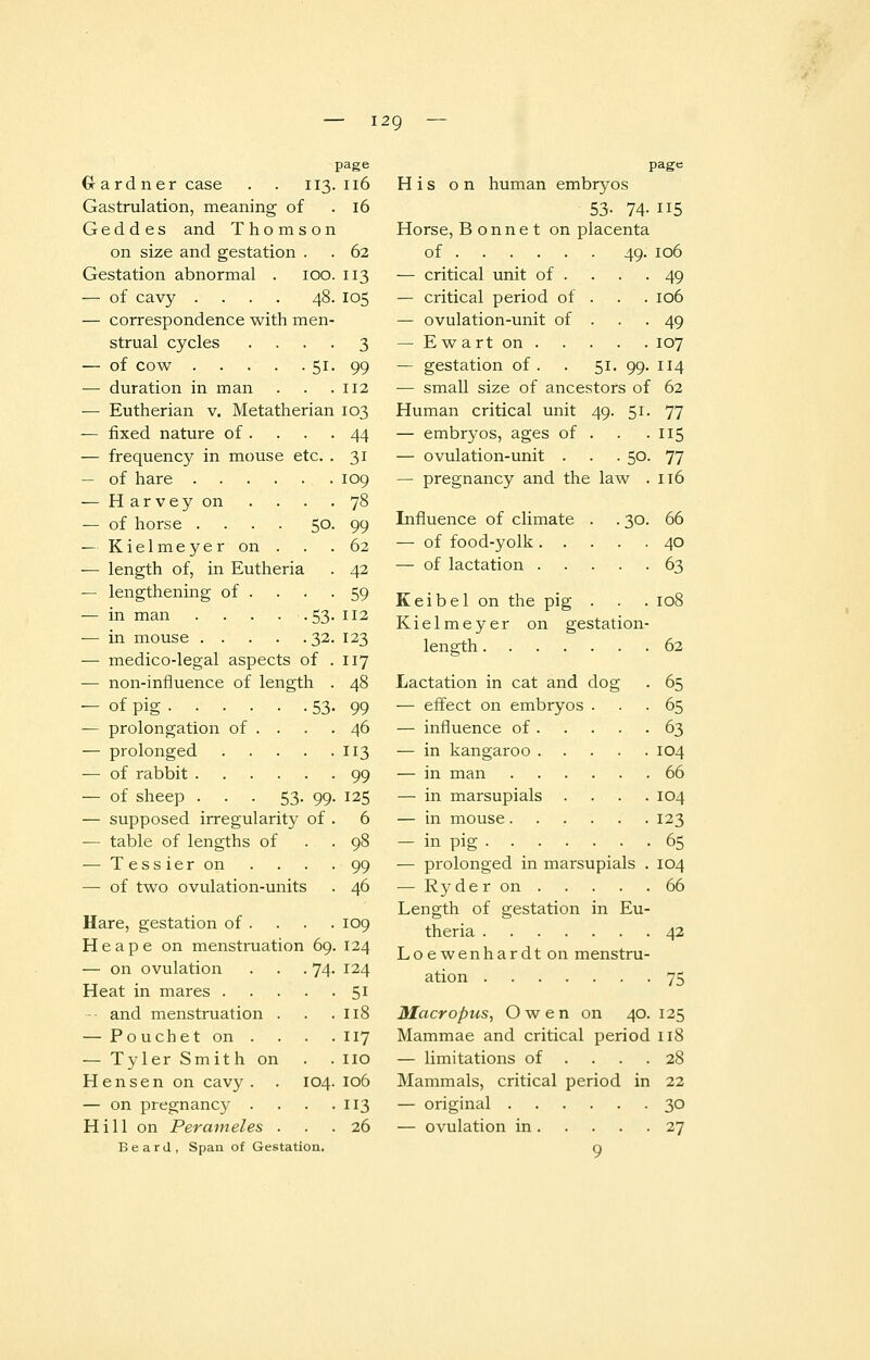 — i2g page Gardner case . . 113. 116 Gastrulation, meaning of G e d d e s and Thomson on size and gestation . Gestation abnormal . 100 — of cavy .... 48 — correspondence with men- strual cycles — of cow 51 — duration in man — Eutherian v. Metatherian — fixed nature of . — frequency in mouse etc — of hare — Harvey on — of horse .... 50 — Kielmeyer on . — length of, in Eutheria — lengthening of . — in man . . . • • 53 — in mouse 32 — medico-legal aspects of — non-influence of length — of pig . . . — prolongation of — prolonged — of rabbit . — of sheep . — supposed irregularity of — table of lengths of — Tessieron — of two ovulation-units 53- 99 Hare, gestation of . H e a p e on menstruation 69 — on ovulation . . .74 Heat in mares .... -• and menstruation . — Pouchet on . — Tyler Smith on Hensen on cavy. . 104 — on pregnancy . Hill on Perameles . 16 62 113 I05 112 I03 44 31 109 78 99 62 42 59 112 123 117 48 99 46 113 99 125 6 99 46 109 124 124 51 118 117 no 106 3 26 page His on human embryos 53- 74-H5 Horse, Bonnet on placenta of 49. 106 — critical unit of . . . -49 — critical period of . . . 106 — ovulation-unit of . . .49 — E wart on 107 — gestation of. . 51. 99. 114 — small size of ancestors of 62 Human critical unit 49. 51- 77 — embryos, ages of . . . 115 — ovulation-unit . . .50. 77 — pregnancy and the law . 116 Influence of climate . . 30. 66 — of food-yolk 40 — of lactation 63 Keibel on the pig . . . 108 Kielmeyer on gestation- length 62 Lactation in cat and dog . 65 — effect on embryos ... 65 — influence of 63 — in kangaroo 104 — in man 66 — in marsupials .... 104 — in mouse 123 — in pig 65 — prolonged in marsupials . 104 — Ryder on 66 Length of gestation in Eu- theria 42 Loewenhardton menstru- ation 75 Macropus, Owen on 40. 125 Mammae and critical period 118 — limitations of . . . .28 Mammals, critical period in 22 — original 30 — ovulation in 27