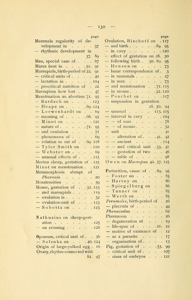13° — Mammals regularity of de velopment in ... — rhythmic development in 37 Man, special case of . Mares heat in . . . .51 Marsupials, birth-period of 22 — critical units of . — lactation in . — precritical nutrition of Marsupium how lost . Menstruation an abortion 71 — Burdach on . — H e a p e on . . . .69 — Loewenhardt on . — meaning of . . . .68 — M ino t on . page — nature of 71 — and ovulation . — phenomena of . — relation to rut of . .69 — Tyler Smith on — Webster on. — unusual effects of . Merino sheep, gestation of Mi not on menstruation . Metamorphosis abrupt o Phoronis Monstrosities Mouse, gestation of — and marsupials . — ovulation in . — ovulation-unit of — Sobottaon . .32 37 67 91 9i 40 104 22 47 95 123 124 69 95 121 95 7i 69 118 no 69 115 125 121 20 39 123 119 32 123 123 Nathusius on sheep-gest- ation 125 — on crossing 126 Opossum, critical unit of . .36 — Selenka on . . .40. 124 Origin of large-yolked egg . 16 Ovary, rhythm connected with page Ovulation, Bischoff on . 117 — and birth 89. 95 — in cavy 120 — effect of gestation on 28. 30 — following birth . 30. 89. 95 — Hensenon . . . .73 — lunar correspondence of. 3 — in mammals 27 — in man 73 — and menstruation . .71. 115 — in mouse 32. 120 — Pouchet on ... . 117 — suspension in gestation 28. 30. 94 — unusual . . . . 113.115 — interval in cavy . . . 104 — — of man 78 — — of mouse 32 — unit . 41 — — alteration of. . . 41. 42 ■ ancient 114 — — and critical unit . 33. 41 — — gestation of two . . 46 — — table of 98 Owen on Macropus 40. 57. 125 Parturition, cause of . . 89. 95 — Fo ster on 85 — Harvey on . . . .86 — Spiegelbergon . . 86 — Tanner on . . . -85 — Werth on 85 Perameles, birth-period of . 26 — placenta of 44 Phenacodus 62 Phorozoon 26 — degeneration of ... 19 — life-span of . . . .21. 22 — motive of existence of .12 — as a parasite .... 17 — organisation of. . . . 13 Pig, gestation of . 53. 99 — critical unit of . . . . 107