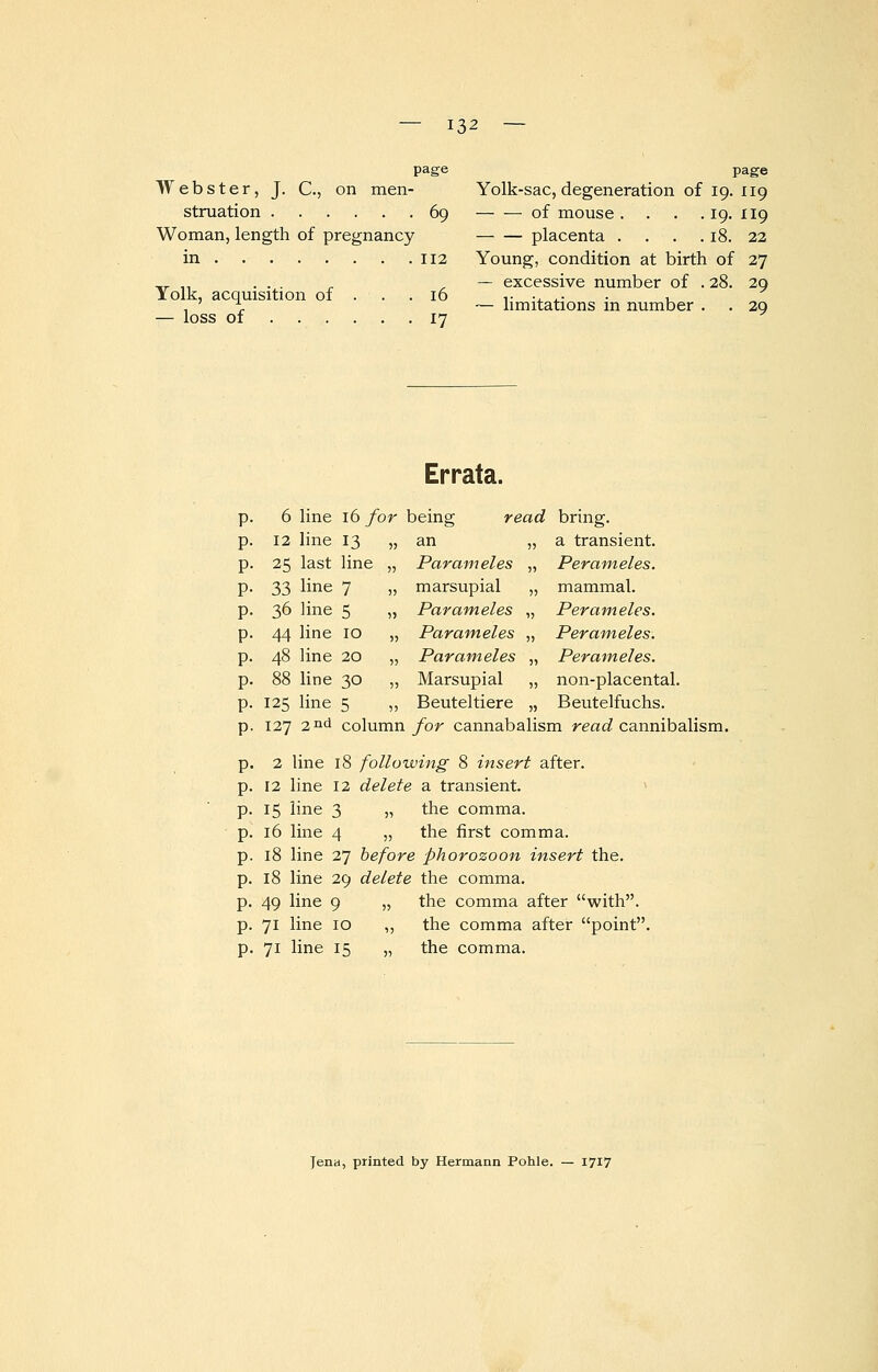 page Webster, J. C., on men- struation 69 Woman, length of pregnancy in 112 Yolk, acquisition of . . .16 — loss of 17 page Yolk-sac, degeneration of 19. 119 — — of mouse . . . . 19. 119 placenta . . . . 18. 22 Young, condition at birth of 27 — excessive number of . 28. 29 — limitations in number . . 29 6 line 12 line 25 last 33 line 36 line 44 line 48 line 88 line 125 line Errata. 16 for being read 13 line 7 5 10 20 30 5 an Par am eles marsupial Parameles Parameles Parameles Marsupial Beuteltiere bring. a transient. Perameles. mammal. Perameles. Perameles. Perameles. non-placental. Beutelfuchs. p. 127 2nd column for cannabalism read cannibalism. 2 line 18 following 8 insert after. 12 line 12 delete a transient. 15 line 3 „ the comma. 16 line 4 „ the first comma. 18 line 27 before phorozoon insert the. 18 line 29 delete the comma. 49 line 9 „ the comma after with. 71 line 10 ,, the comma after point. 71 line 15 „ the comma. Jena, printed by Hermann Pohle. — 1717