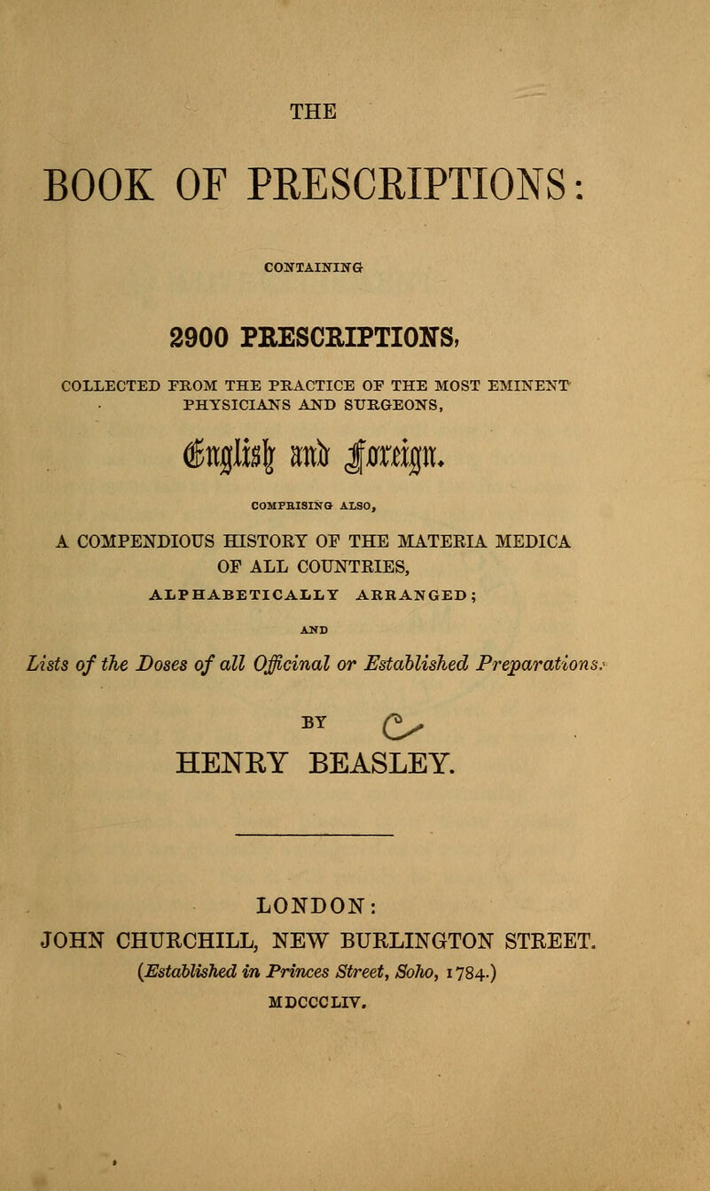 THE BOOK OF PEESCEIPTIONS CONTAINING 2900 PRESCRIPTIONS, COLLECTED FROM THE PRACTICE OF THE MOST EMINENT- PHYSICIANS AND SURGEONS, u\ m)i imx^u. COMPBISINQ ALSO, A COMPENDIOUS HISTORY OF THE MATEEIA MEDICA OP ALL COUNTRIES, ALPHABETICAIiliY ARRANGED; AND Lists of the Doses of all Officinal or Established Preparations. BY (^ HENEY BEASLEY. LONDON: JOHN CHURCHILL, NEW BURLINGTON STREET. (Established in Princes Street, Soho, 1784.) MDCCCLIV.