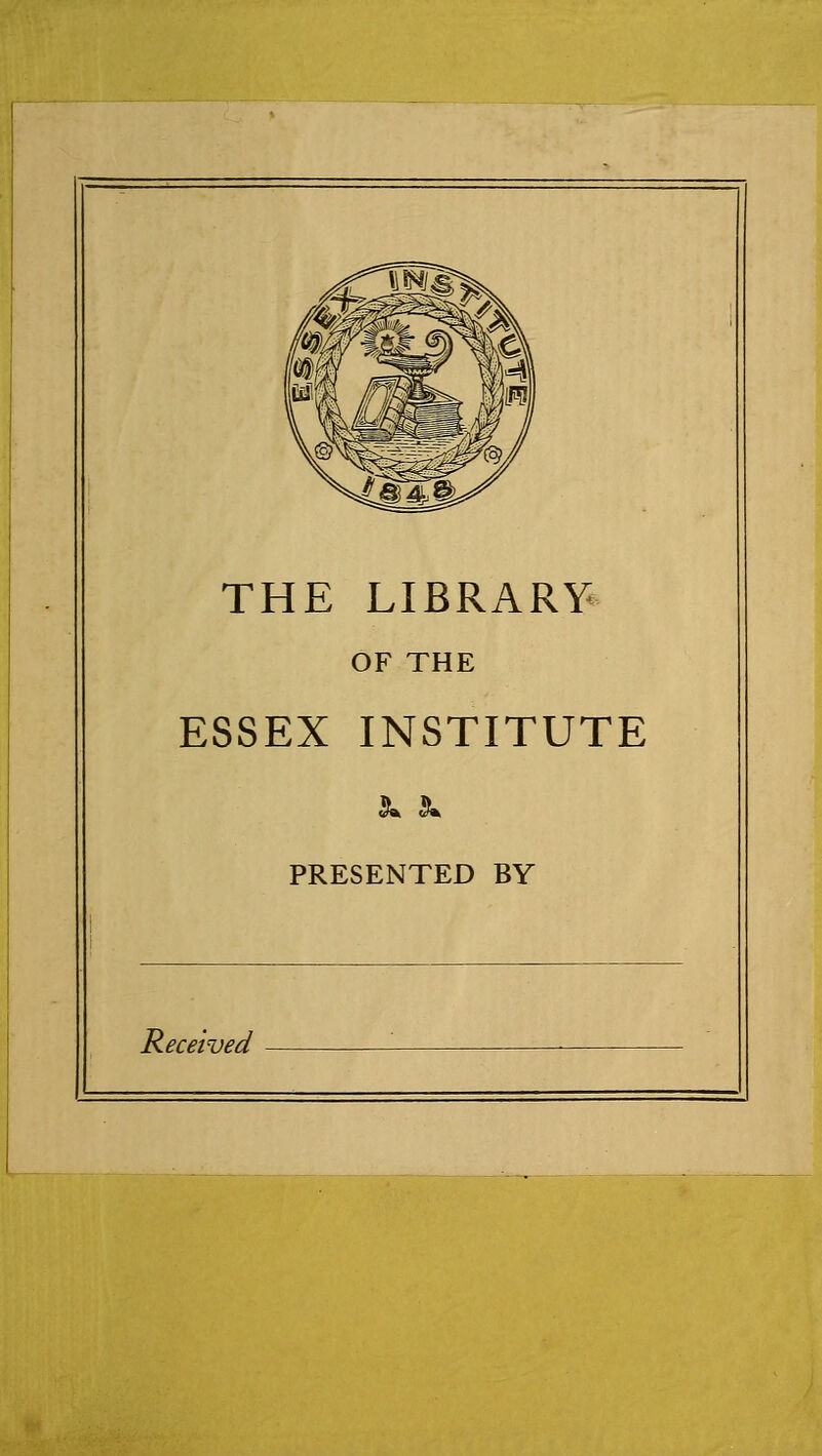 THE LIBRARY^ OF THE ESSEX INSTITUTE PRESENTED BY Received