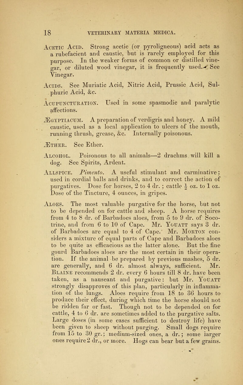 Acetic Acid. Strong acetic (or pyroligneous) acid acts as a rubefacient and caustic, but' is rarely employed for this purpose. In the Aveaker forms of common or distilled vine- gar, or diluted wood vinegar, it is frequently used.-* See Vinegar. Acids. See Muriatic Acid, Nitric Acid, Prussic Acid, Sul- , phuric Acid, &c. AcuPUNCTURATiON. Used in some spasmodic and paralytic affections. ^^GYPTIACUM. A preparation of verdigris and honey. A mild caustic, used as a local application to ulcers of the mouth, running thrush, grease, &c. Internally poisonous. ^Ether. See Ether. Alcohol. Poisonous to all animals—2 drachms will kill a dog. See Spirits, Ardent. Allspice. Pimento. A useful stimulant and carminative: used in cordial balls and drinks, and to correct the action of purgatives. Dose for horses, 2 to 4 dr. ; cattle J oz. to 1 oz. Dose of the Tincture, 4 ounces, in gripes. Aloes. The most valuable purgative for the horse, but not to be depended on for cattle and sheep. A horse requires from 4 to 8 dr. of Barbadoes aloes, from 5 to 9 dr. of Soco- trine, and from 6 to 10 of Cape. Mr. Youatt says 3 dr. of Barbadoes are equal to 4 of Cape. Mr. Morton con- siders a mixture of equal parts of Cape and Barbadoes aloes to be quite as efficacious as the latter alone. But the fine gourd Barbadoes aloes are the most certain in their opera- tion. If the animal be prepared by previous mashes, 5 dr. are generally, and 6 dr. almost always, sufficient. Mr. Blaine recommends 2 dr. every 6 hours till 8 dr. have been taken, as a nauseant and purgative: but Mr. Youatt strongly disapproves of this plan, particularly in inflamma- tion of the lungs. Aloes require from 18 to 36 hours to produce their effect, during which time the horse should not be ridden far or fast. Though not to be depended on for cattle, 4 to 6 dr. are sometimes added to the purgative salts. Large doses (in some cases sufficient to destroy life) have been given to sheep without purging. Small dogs require from 15 to 30 gr.: medium-sized ones, a dr.; some larger ones require 2 dr., or more. Hogs can laear but a few grains.