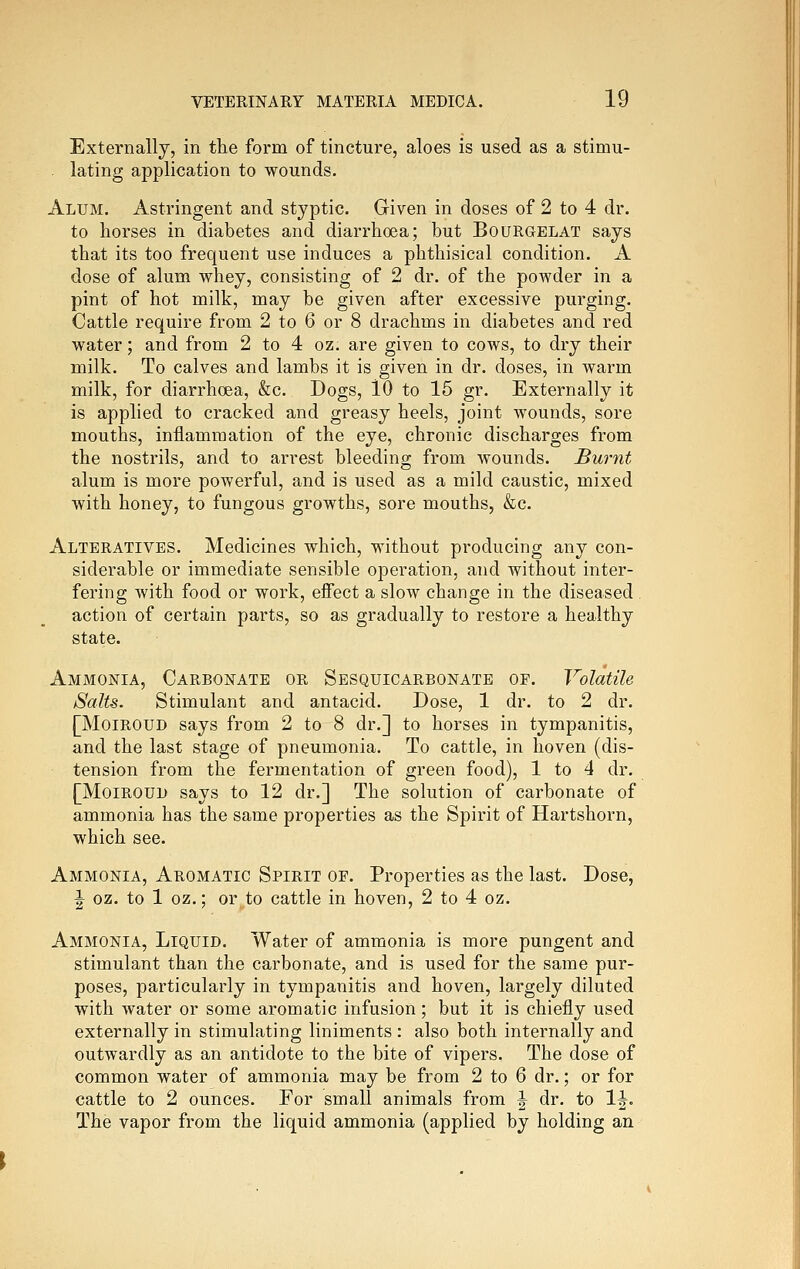 Externally, in the form of tincture, aloes is used as a stimu- . lating application to wounds. Alum. Astringent and styptic. Given in doses of 2 to 4 dr. to horses in diabetes and diarrhoea; but Bourgelat says that its too frequent use induces a phthisical condition. A dose of alum whey, consisting of 2 dr. of the powder in a pint of hot milk, may be given after excessive purging. Cattle require from 2 to 6 or 8 drachms in diabetes and red water; and from 2 to 4 oz. are given to cows, to dry their milk. To calves and lambs it is given in dr. doses, in warm milk, for diarrhoea, &c. Dogs, 10 to 15 gr. Externally it is applied to cracked and greasy heels, joint wounds, sore mouths, inflammation of the eye, chronic discharges from the nostrils, and to arrest bleeding from wounds. Burnt alum is more powerful, and is used as a mild caustic, mixed with honey, to fungous growths, sore mouths, &c. Alteratives. Medicines which, without producing any con- siderable or immediate sensible operation, and without inter- fering with food or work, eifect a slow change in the diseased . action of certain parts, so as gradually to restore a healthy state. Ammonia, Carbonate or Sesquicarbonate of. Volatile Salts. Stimulant and antacid. Dose, 1 dr. to 2 dr. [MoiROUD says from 2 to 8 dr.] to horses in tympanitis, and the last stage of pneumonia. To cattle, in hoven (dis- tension from the fermentation of green food), 1 to 4 dr. [MoiROUD says to 12 dr.] The solution of carbonate of ammonia has the same properties as the Spirit of Hartshorn, which see. Ammonia, Aromatic Spirit of. Properties as the last. Dose, 1^ oz. to 1 oz.; or to cattle in hoven, 2 to 4 oz. Ammonia, Liquid. Water of ammonia is more pungent and stimulant than the carbonate, and is used for the same pur- poses, particularly in tympanitis and hoven, largely diluted with water or some aromatic infusion; but it is chiefly used externally in stimulating liniments : also both internally and outwardly as an antidote to the bite of vipers. The dose of common water of ammonia may be from 2 to 6 dr.; or for cattle to 2 ounces. For small animals from ^ dr. to 1^. The vapor from the liquid ammonia (applied by holding an