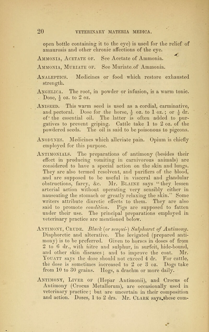 open bottle containing it to the eye) is iised for the relief of amaurosis and other chronic affections of the eye. Ammonia, Acetate of. See Acetate of Ammonia. Ammonia, Muriate of. See Muriate of Ammonia. Analeptics. Medicines or food which restore exhausted strength. Angelica. The root, in powder or infusion, is a warm tonic. . Dose, J oz. to 2 oz. Aniseed. This warm seed is used as a cordial, carminative, and pectoral. Dose for the horse, J oz. to 1 oz.; or ^ dr. of' the essential oil. The latter is often added to pur- gatives to prevent griping. Cattle take 1 to 2 oz. of the powdered seeds. The oil is said to be poisonous to pigeons. Anodynes. Medicines which alleviate pain. Opium is chiefly employed for this purpose. Antimonials. The preparations of antimony (besides their effect in producing vomiting in cai'nivorous animals) are considered to have a special action on the skin and lungs. They are also termed resolvent, and purifiers of the blood, and are supposed to be useful in visceral and glandular obstructions, farcy, &c. Mr. Blaine says they, lessen arterial action without operating very sensibly either in nauseating the stomach or greatly relaxing the skin. Some writers attribute diuretic effects to them. They are also said to promote condiiion. Pigs are supposed to fatten under their use. The principal preparations employed in veterinary practice are mentioned below. Antimony, Crude. Black [or sesqui-) Sidphuret of Antimony. Diaphoretic and alterative. The levigated (prepared anti- mony) is to be preferred. Given to horses in doses of from 2 to 6 dr., with nitre and sulphur, in surfeit, hide-bound, and other skin diseases; and to improve the coat. Mr. YouATT says the dose should not exceed 4 dr. For cattle, the dose is sometimes increased to 2 or 3 oz. Dogs tg-ke from 10 to 30 grains. Hogs, a drachm or more daily. Antimony, Liver of (Hepar Antimonii), and Crocus of Antimony (Crocus Metallorum), are occasionally used in veterinary practice; but are uncertain in their composition and action. Doses, 1 to 2 drs. Mr. Clark says.these com-