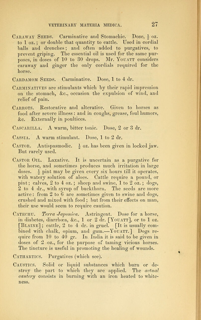 Caraway Seeds. Carminative and Stomachic. Dose, | oz. to 1 oz.; or double that quantity to cattle. Used in cordial balls and drenches; and often added to purgatives, to prevent griping. The essential oil is used for the same pur- poses, in doses of 10 to 30 drops. Mr. Youatt considers caraway and ginger the only cordials required for the horse. Cardamom Seeds. Carminative. Dose, 1 to 4 dr. Carminatives are stimulants which by their rapid impression on the stomach, &c.. occasion the expulsion of wind, and relief of pain. Carrots. Restorative and alterative. Given to horses as food after severe illness : and in coughs, grease, foul humors, &c. Externally in poultices. Cascarilla. a warm, bitter tonic. Dose, 2 or 3 dr. Cassia. A warm stimulant. Dose, 1 to 2 dr. Castor. Antispasmodic. ^ oz. has been given in locked jaw. But rarely used. Castor Oil. Laxative. It is uncertain as a purgative for the horse, and sometimes produces much irritation in large doses. J pint may be given every six hours till it operates, with watery solution of aloes. Cattle require a pound, or pint; calves, 2 to 4 oz.; sheep and swine, 1 to 2 oz.; dogs, 2 to 4 dr., with syrup of buckthorn. The seeds are more active: from 2 to 6 are sometimes given to swine and dogs,, crushed and mixed with food ; but from their effects on man, their use would seem to require caution. Catechu. Terra Japonica. Astringent. Dose for a horse, in diabetes, diarrhoea, &c., 1 or 2 dr. [Youatt], or to 1 oz. [Blaine] ; cattle, 2 to 4 dr. in gruel. [It is usually com- bined with chalk, opium, and gum.—Youatt.] Dogs re- quire from 10 to 40 gr. In India it is said to be given in doses of 2 oz., for the purpose of taming vicious horses. The tincture is useful in promoting the healing of wounds. Cathartics. Purgatives (which see). Caustics. Solid or liquid substances which burn or de- stroy the part to which they are applied. The actual cautery consists in burning with an iron heated to white- ness.