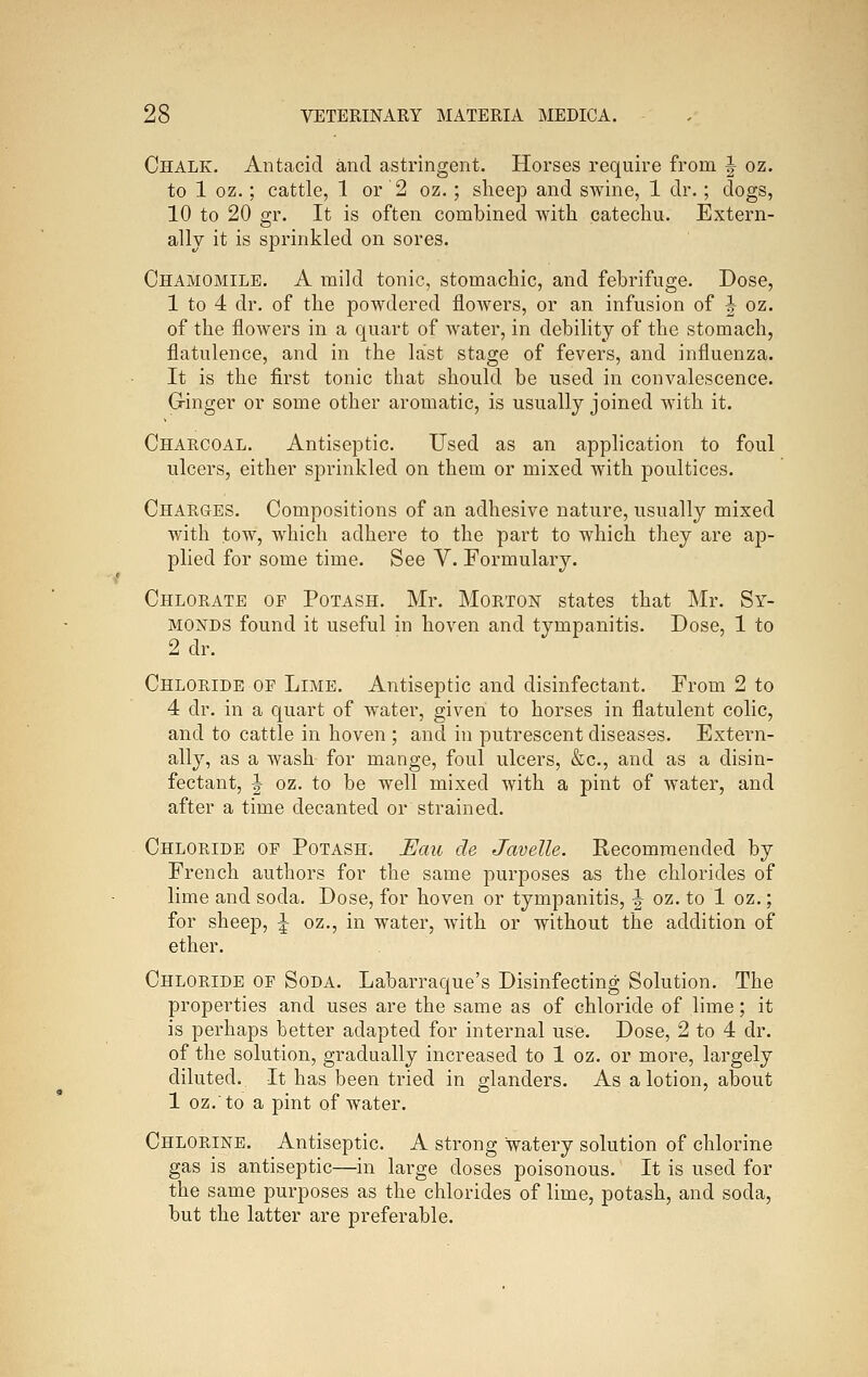 Chalk. Antacid and astringent. Horses require from | oz. to 1 oz.; cattle, 1 or 2 oz.; sheep and swine, 1 dr.; dogs, 10 to 20 gr. It is often combined with catechu. Extern- ally it is sprinkled on sores. Chamomile. A mild tonic, stomachic, and febrifuge. Dose, 1 to 4 dr. of the powdered flowers, or an infusion of J oz. of the flowers in a quart of water, in debility of the stomach, flatulence, and in the last stage of fevers, and influenza. It is the first tonic that should be used in convalescence. Ginger or some other aromatic, is usually joined with it. Charcoal. Antiseptic. Used as an application to foul ulcers, either sprinkled on them or mixed with poultices. Charges. Compositions of an adhesive nature, usually mixed with tow, which adhere to the part to which they are ap- plied for some time. See V. Formulary. Chlorate of Potash. Mr. Morton states that Mr. Sy- MONDS found it useful in hoven and tympanitis. Dose, 1 to 2 dr. Chloride of Limb. Antiseptic and disinfectant. From 2 to 4 dr. in a quart of water, given to horses in flatulent colic, and to cattle in hoven ; and in putrescent diseases. Extern- ally, as a wash for mange, foul ulcers, &c., and as a disin- fectant, J oz. to be well mixed with a pint of water, and after a time decanted or strained. Chloride of Potash. Eau de Javelle. Eecomraended by French authors for the same purposes as the chlorides of lime and soda. Dose, for hoven or tympanitis, ^ oz. to 1 oz.; for sheep, ^ oz., in water, with or without the addition of ether. Chloride of Soda. Labarraque's Disinfecting Solution. The properties and uses are the same as of chloride of lime; it is perhaps better adapted for internal use. Dose, 2 to 4 dr. of the solution, gradually increased to 1 oz. or more, largely diluted. It has been tried in glanders. As a lotion, about 1 oz.to a pint of water. Chlorine. Antiseptic. A strong watery solution of chlorine gas is antiseptic—in large doses poisonous. It is used for the same purposes as the chlorides of lime, potash, and soda, but the latter are preferable.