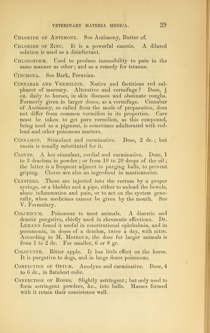 Chloride of Antimony. See Antimony, Butter of. Chloride of Zinc. It is a powerful caustic. A diluted solution is used as a disinfectant. Chloroform. Used to produce insensibility to pain in the same manner as ether; and as a remedy for tetanus. Cinchona. See Bark, Peruvian. Cinnabar and Vermilion. Native and factitious red sul- phuret of mercury. Alterative and vermifuge ? Dose, |- oz. daily to horses, in skin diseases and obstinate coughs. Formerly given in larger doses, as a vermifuge. Cinnabar of Antimony, so called from the mode of preparation, does not differ from common vermilion in its properties. Care must be taken to get pure vermilion, as this compound, being used as a pigment, is sometimes adulterated with red- lead and other poisonous matters. Cinnamon. Stimulant and carminative. Dose, 2 dr.; but cassia is usually substituted for it. Cloves. A hot stimulant, cordial and carminative. Dose, 1 to 3 drachms in powder; or from 10 to 20 drops of the oil; the latter is a frequent adjunct to purging balls, to prevent griping. Cloves are also an ingredient in masticatories. Clysters. .These are injected into the rectum by a proper syringe, or a bladder and a pipe, either to unload the bowels, abate inflammation and pain, or to act on the system gene- rally, when medicines cannot be given by the mouth. See V. Formulary. CoLCHicuM. Poisonous to most animals. A diuretic and drastic purgative, chiefly used in rheumatic aifections. Dr. Lemann found it useful in constitutional ophthalmia, and in pneumonia, in doses of a drachm, tAvice a day, with nitre. According to M. Moiroud, the dose for larger animals is from 1 to 2 dr. For smaller, 6 or 8 gr. Colocynth. Bitter apple. It has little effect on the horse. It is purgative to dogs, and in large doses poisonous. Confection of Opium. Anodyne and carminative. Dose, 4 to 6 dr., in flatulent colic. Confection of Hoses. Shghtly astringent; but only used to form astringent powders, &c., into balls. Masses formed with it retain their consistence well.