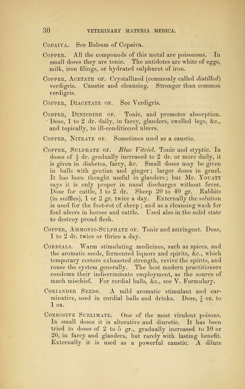 CoPAiVA. See Balsam of Copaiva. Copper. All the compounds of this metal are poisonous. In small doses they are tonic. The antidotes are white of eggs, milk, iron filings, or hydrated sulphuret of iron. Copper, Acetate of. Crystallized (commonly called distilled) verdigris. Caustic and cleansing. Stronger than common verdigris. Copper, Diacetate of. See Verdigris. Copper, Diniodide of. Tonic, and promotes absorption. Dose, 1 to 2 dr. daily, in farcy, glanders, swelled legs, &c., and topically, to ill-conditioned ulcers. Copper, Nitrate of. Sometimes used as a caustic. Copper, Sulphate of. Blue Vitriol. Tonic and styptic. In doses of ^ dr. gradually increased to 2 dr. or more daily, it is given in diabetes, farcy, &c. Small doses may be given in balls with gentian and ginger; larger doses in gruel. It has been thought useful in glanders; but Mr. Youatt says it is only proper in nasal discharges without fever. Dose for cattle, 1 to 2 dr. Sheep 20 to 40 gr. Rabbits (in sniffles), 1 or 2 gr. twice a day. Externally the solution is used for the foot-rot of sheep ; and as a cleansing wash for foul ulcers in horses and cattle. Used also in the solid state to destroy proud flesh. Copper, Ammonio-Sulphate of. Tonic and astringent. Dose, 1 to 2 dr. twice or thrice a day. Cordials. Warm stimulating medicines, such as spices, and the aromatic seeds, fermented liquors and spirits, &c., which temporary restore exhausted strength, revive the spirits, and rouse the system generally. The best modern practitioners condemn their indiscriminate employment, as the source of much mischief. For cordial balls, &c., see V. Formulary. Coriander Seeds. A mild aromatic stimulant and car- minative, used in cordial balls and drinks. Dose, J oz. to 1 oz. Corrosive Sublimate. One of the most virulent poisons. In small doses it is alterative .and diuretic. It has been tried in doses of 2 to 5 gr,, gradually increased to 10 or 20, in farcy and glanders, but rarely with lasting benefit. Externally it is used as a powerful caustic. A dilute