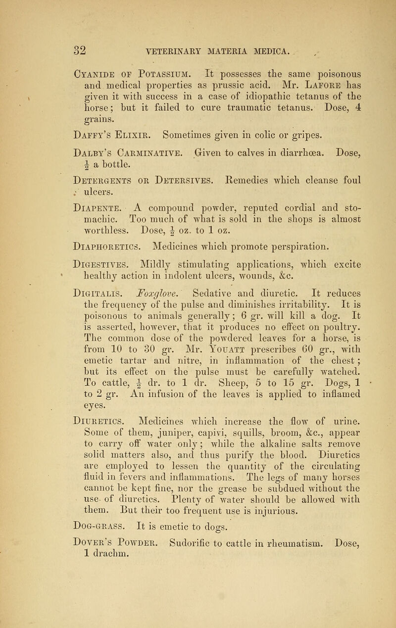 Cyanide of Potassium. It possesses the same poisonous and medical properties as prussic acid. Mr. Lafore has given it with success in a case of idiopathic tetanus of the horse; but it failed to cure traumatic tetanus. Dose, 4 grains. Daffy's Elixir. Sometimes given in colic or gripes. Dalby's Carminative. Given to calves in diarrhoea. Dose, J a bottle. Detergents or Detersives. Remedies which cleanse foul ; ulcers. DiAPENTE. A compound powder, reputed cordial and sto- machic. Too much of what is sold in the shops is almost worthless. Dose, J oz. to 1 oz. Diaphoretics. Medicines which promote perspiration. Digestives. Mildly stimulating applications, which excite healthy action in indolent ulcers, wounds, &c. Digitalis. Foxglove. Sedative and diuretic. It reduces the frequency of the pulse and diminishes irritability. It is poisonous to animals generally; 6 gr. will kill a dog. It is asserted, however, that it produces no effect on poultry. The common dose of the powdered leaves for a horse, is from 10 to 30 gr. Mr. Youatt prescribes 60 gr., with emetic tartar and nitre, in inflammation of the chest; but its effect on the pulse must be carefully watched. To cattle, ^ dr. to 1 dr. Sheep, 5 to 15 gr. Dogs, 1 to 2 gr. An infusion of the leaves is applied to inflamed eyes. Diuretics. Medicines which increase the flow of urine. Some of them, juniper, capivi, squills, broom, &c., appear to carry off water only; while the alkaline salts remove solid matters also, and thus purify the blood. Diuretics are employed to lessen the quantity of the circulating fluid in fevers and inflammations. The legs of many horses cannot be kept fine, nor the grease be subdued without the use- of diuretics. Plenty of water should be allowed with them. But their too frequent use is injurious. Dog-grass. It is emetic to dogs. Dover's Powder. Sudorific to cattle in rheumatism. Dose, 1 drachm.