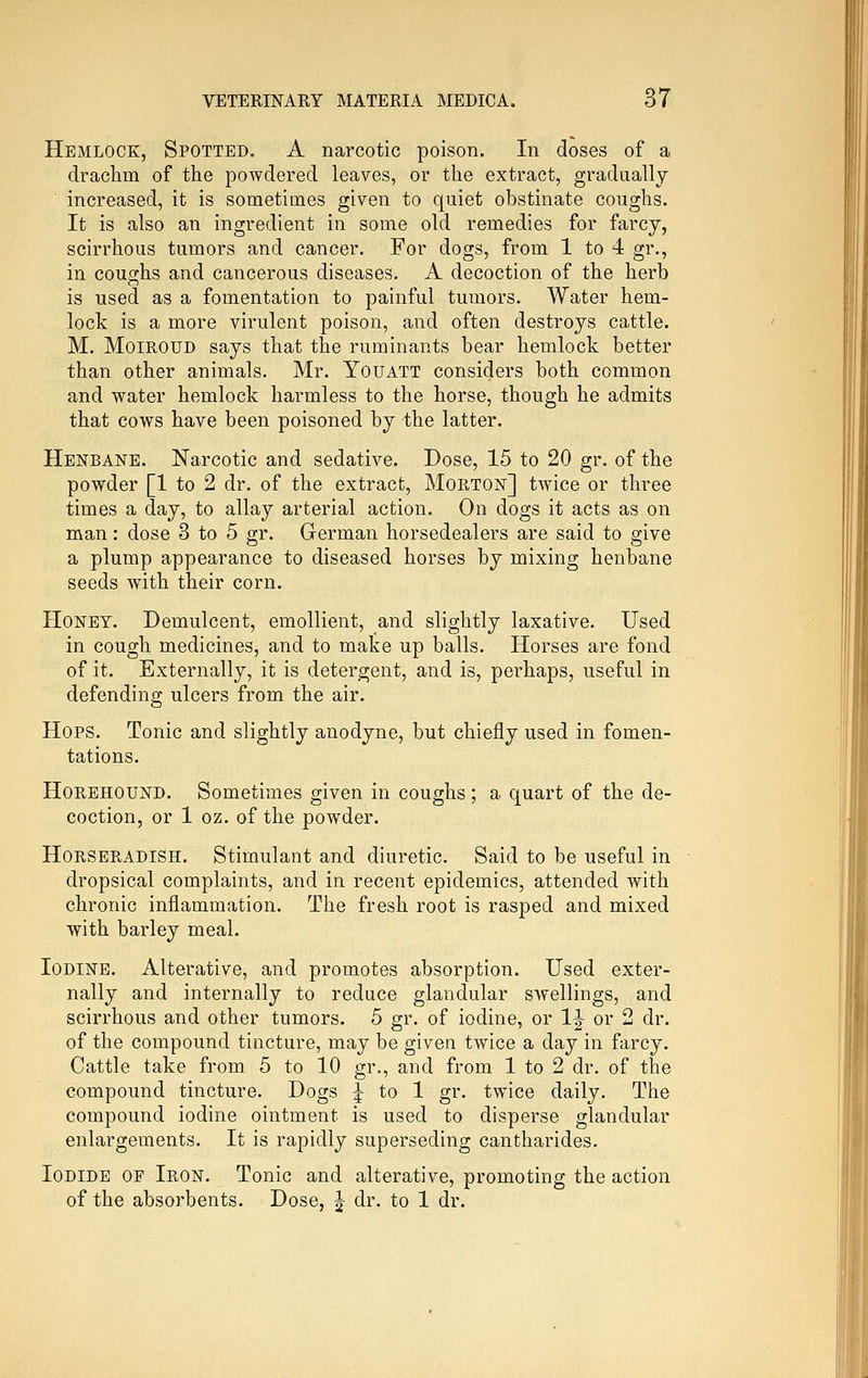 Hemlock, Spotted. A narcotic poison. In doses of a drachm of the powdered leaves, or the extract, gradually increased, it is sometimes given to quiet obstinate coughs. It is also an ingredient in some old remedies for farcy, scirrhous tumors and cancer. For dogs, from 1 to 4 gr., in coughs and cancerous diseases. A decoction of the herb is used as a fomentation to painful tumors. Water hem- lock is a more virulent poison, and often destroys cattle. M. MoiROUD says that the ruminants bear hemlock better than other animals. Mr. Youatt considers both common and water hemlock harmless to the horse, though he admits that cows have been poisoned by the latter. Henbane. Narcotic and sedative. Dose, 15 to 20 gr. of the powder [1 to 2 dr. of the extract, Morton] twice or three times a day, to allay arterial action. On dogs it acts as on man: dose 3 to 5 gr. German horsedealers are said to give a plump appearance to diseased horses by mixing henbane seeds with their corn. Honey. Demulcent, emollient, and slightly laxative. Used in cough medicines, and to make up balls. Horses are fond of it. Externally, it is detergent, and is, perhaps, useful in defending ulcers from the air. Hops. Tonic and slightly anodyne, but chiefly used in fomen- tations. HoREHOUND. Sometimes given in coughs; a quart of the de- coction, or 1 oz. of the powder. Horseradish. Stimulant and diuretic. Said to be useful in dropsical complaints, and in recent epidemics, attended with chronic inflammation. The fresh root is rasped and mixed with bai'ley meal. Iodine. Alterative, and promotes absorption. Used exter- nally and internally to reduce glandular swellings, and scirrhous and other tumors. 5 gr. of iodine, or IJ or 2 dr. of the compound tincture, may be given twice a day in farcy. Cattle take from 5 to 10 gr., and from 1 to 2 dr. of the compound tincture. Dogs J to 1 gr. twice daily. The compound iodine ointment is used to disperse glandular enlargements. It is rapidly superseding cantharides. Iodide of Iron. Tonic and alterative, promoting the action of the absorbents. Dose, J dr. to 1 dr.