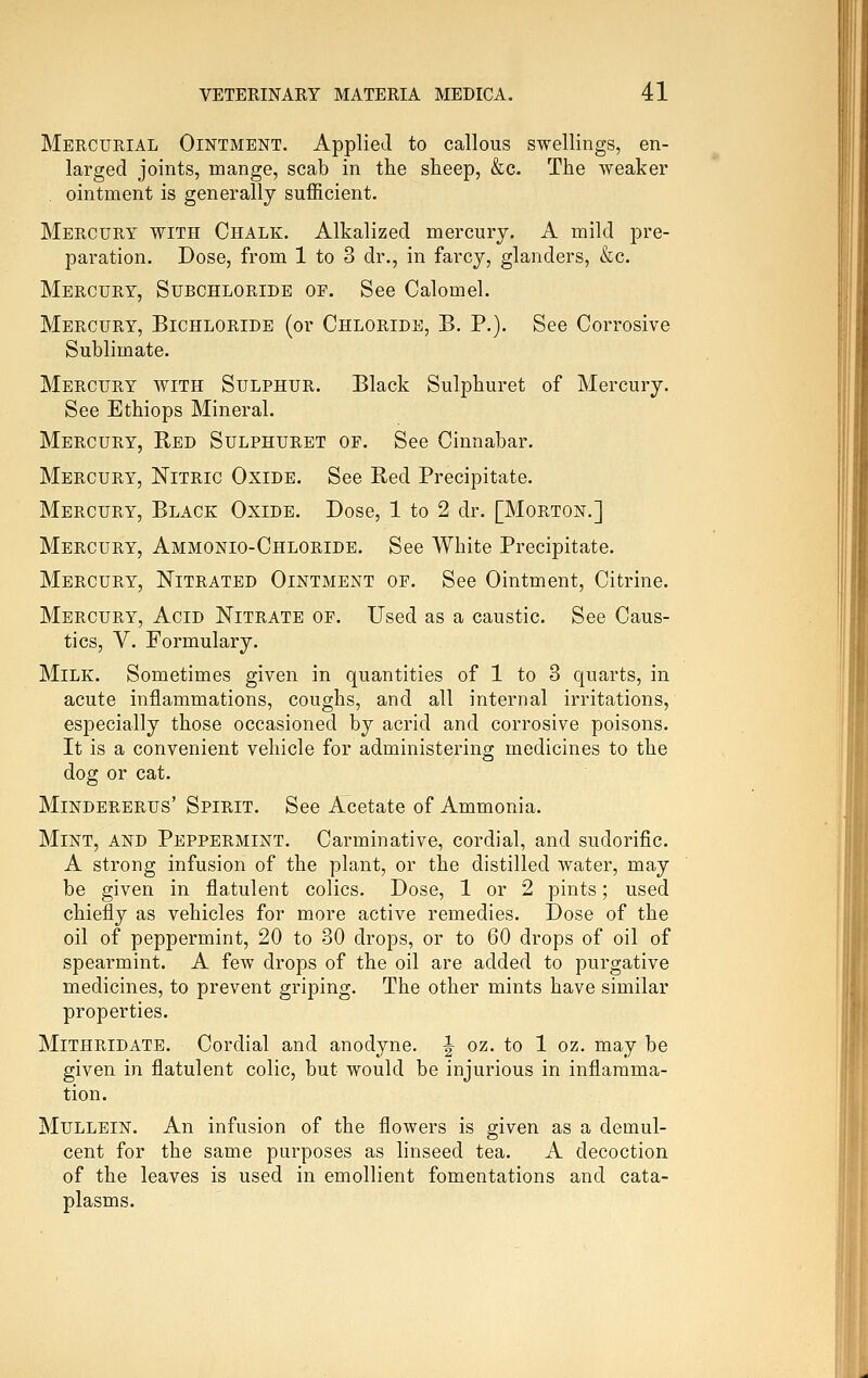 Mercurial Ointment. Applied to callous swellings, en- larged joints, mange, scab in the sheep, &c. The weaker ointment is generally sufficient. Mercury with Chalk. Alkalized mercury. A mild pre- paration. Dose, from 1 to 3 dr., in farcy, glanders, &c. Mercury, Subchloride of. See Calomel. Mercury, Bichloride (or Chloride, B. P.). See Corrosive Sublimate. Mercury with Sulphur. Black Sulphuret of Mercury. See Ethiops Mineral. Mercury, Red Sulphuret of. See Cinnabar. Mercury, Nitric Oxide. See Red Precipitate. Mercury, Black Oxide. Dose, 1 to 2 dr. [Morton.] Mercury, Ammonio-Chloride. See White Precipitate. Mercury, Nitrated Ointment of. See Ointment, Citrine. Mercury, Acid Nitrate of. Used as a caustic. See Caus- tics, y. Formulary. Milk. Sometimes given in quantities of 1 to 3 quarts, in acute inflammations, coughs, and all internal irritations, especially those occasioned by acrid and corrosive poisons. It is a convenient vehicle for administering medicines to the dog or cat. MiNDERERUs' Spirit. See Acetate of Ammonia. Mint, and Peppermint. Carminative, cordial, and sudorific. A strong infusion of the plant, or the distilled water, may be given in flatulent colics. Dose, 1 or 2 pints; used chiefly as vehicles for more active remedies. Dose of the oil of peppermint, 20 to 30 drops, or to 60 drops of oil of spearmint. A few drops of the oil are added to purgative medicines, to prevent griping. The other mints have similar properties. Mithridate. Cordial and anodyne. ^ oz. to 1 oz. may be given in flatulent colic, but would be injurious in inflamma- tion. Mullein. An infusion of the flowers is given as a demul- cent for the same purposes as linseed tea. A decoction of the leaves is used in emollient fomentations and cata- plasms.