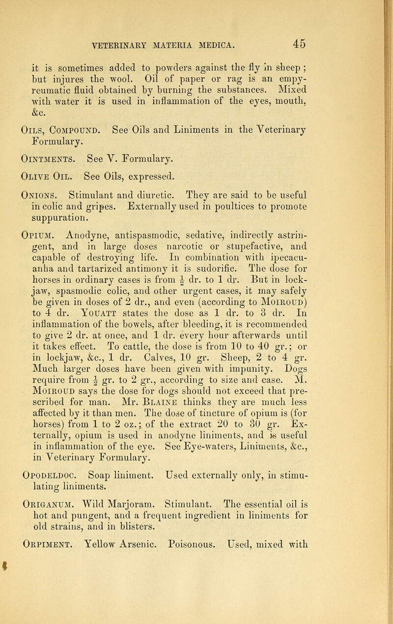 it is sometimes added to powders against the fly in sheep ; but injures the wool. Oil of paper or rag is an empy- reumatic fluid obtained by burning the substances. Mixed with water it is used in inflammation of the eyes, mouth, &c. Oils, Compound. See Oils and Liniments in the Veterinary Formulary. Ointments. See V. Formulary. Olive Oil. See Oils, expressed. Onions. Stimulant and diuretic. They are said to be useful in colic and gripes. Externally used in poultices to promote suppuration. Opium. Anodyne, antispasmodic, sedative, indirectly astrin- gent, and in large doses narcotic or stupefactive, and capable of destroying life. In combination with ipecacu- anha and tartarized antimony it is sudorific. The dose for horses in ordinary cases is from ^ dr. to 1 dr. But in lock- jaw, spasmodic colic, and other urgent cases, it may safely be given in doses of 2 dr., and even (according to Moiroud) to 4 dr. YoUATT states the dose as 1 dr. to 3 dr. In inflammation of the bowels, after bleeding, it is recommended to give 2 dr. at once, and 1 dr. every hour afterwards until it takes effect. To cattle, the dose is from 10 to 40 gr.; or in lockjaw, &c., 1 dr. Calves, 10 gr. Sheep, 2 to 4 gr. Much larger doses have been given with impunity. Dogs require from J gr. to 2 gr., according to size and case. M. Moiroud says the dose for dogs should not exceed that pre- scribed for man. Mr. Blaine thinks they are much less affected by it than men. The dose of tincture of opium is (for horses) from 1 to 2 oz.; of the extract 20 to 30 gr. Ex- ternally, opium is used in anodyne liniments, and is useful in inflammation of the eye. See Eye-waters, Liniments, &c., in Veterinary Formulary. Opodeldoc. Soap liniment. Used externally only, in stimu- lating liniments. OriganUxM. Wild Marjoram. Stimulant. The essential oil is hot and pungent, and a frequent ingredient in liniments for old strains, and in blisters. Orpiment. Yellow Arsenic. Poisonous. Used, mixed with