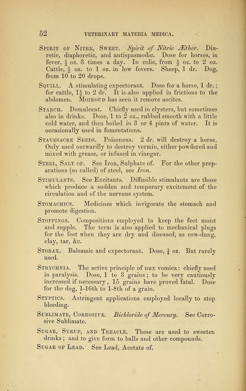 Spirit of Nitre, Sweet. Spirit of Nitric JEther. Diu- retic, diaphoretic, and antispasmodic. Dose for horses, in fever, ^ oz. 3 times a day. In colic, from '^ oz. to 2 oz. Cattle, ^ oz. to 1 oz. in low fevers. Sheep, 1 dr. Dog, from 10 to 20 drops. Squill. A stimulating expectorant. Dose for a horse, 1 dr.; for cattle, IJ to 2 dr. It is-also applied in frictions to the abdomen. Moiroud has seen it remove ascites. Starch. Demulcent. Chiefly used in clysters, but sometimes also in drinks. Dose, 1 to 2 oz., rubbed smooth with a little cold water, and then boiled in 3 or 4 pints of water. It is occasionally used in fomentations. Stavesacre Seeds. Poisonous. 2 dr. will destroy a horse. Only used outwardly to destroy vermin, either powdered and mixed with grease, or infused in vinegar. Steel, Salt of. See Iron, Sulphate of. For the other prep- arations (so called) of steel, see Iron. Stimulants. See Excitants. Diffusible stimulants are those which produce a sudden and temporary excitement of the circulation and of the nervous system. Stomachics. Medicines which invigorate the stomach and promote digestion. Stoppings. Compositions employed to keep the feet moist and supple. The term is also applied to mechanical plugs for the feet when they are dry and diseased, as cow-dung, clay, tar, &c. Storax. Balsamic and expectorant. Dose, \ oz. But rarely used. Strychnia. The active principle of nux vomica: chiefly used in paralysis. Dose, 1 to 3 grains ; to be very cautiously increased if necessary, 15 grains have proved fatal. Dose for the dog, l-16th to l-8th of a grain. Styptics. Astringent applications employed locally to stop bleeding. Sublimate, Corrosive. Bichloride of Mercury. See Corro- sive Sublimate. Sugar, Syrup, and Treacle. These are used to sweeten drinks; and to give form to balls and other compounds. Sugar of Lead. See Lead. Acetate of.