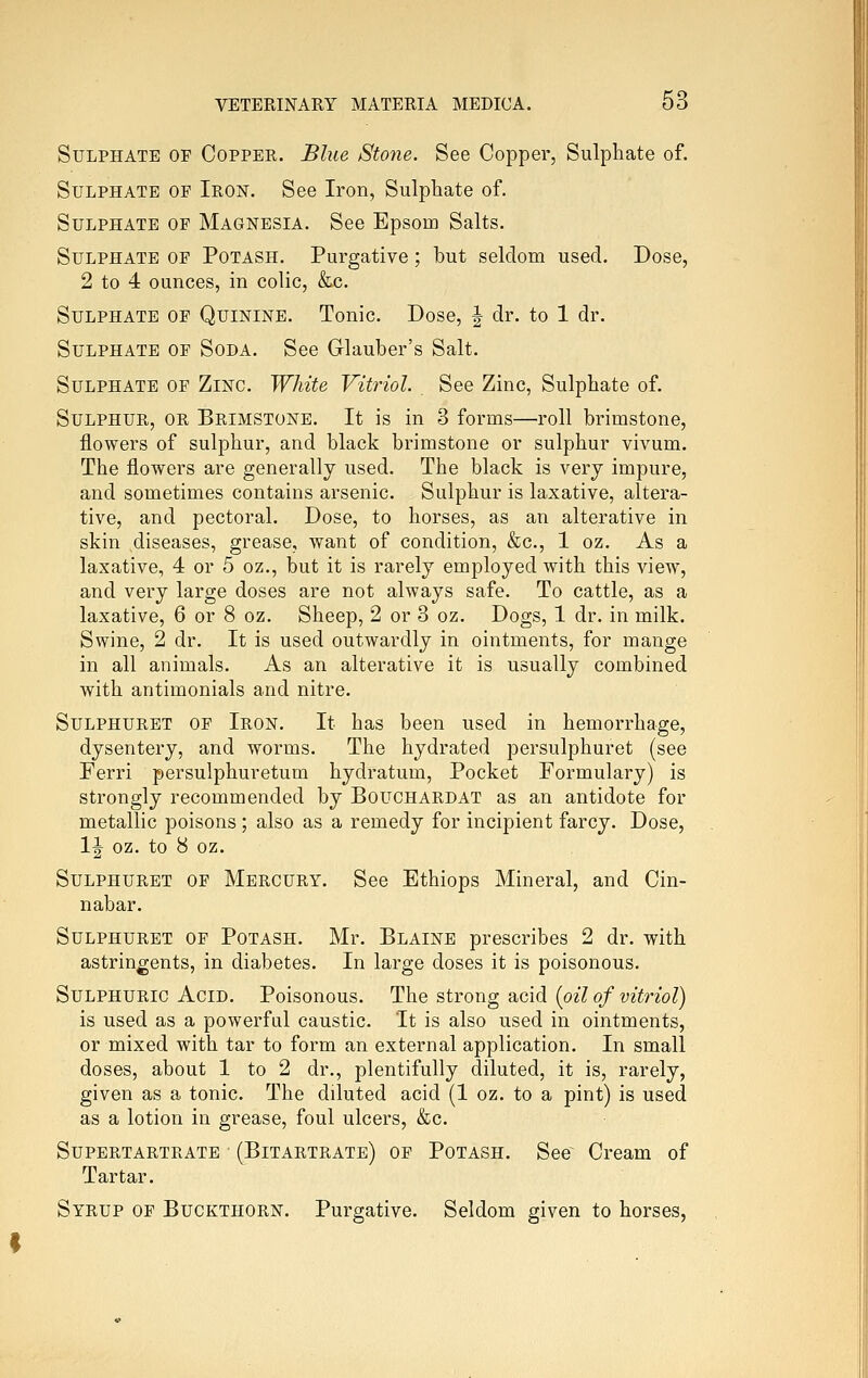 Sulphate of Copper. Blue Sto7ie. See Copper, Sulphate of. Sulphate of Iron. See Iron, Sulphate of. Sulphate of Magnesia. See Epsom Salts. Sulphate of Potash. Purgative; but seldom used. Dose, 2 to 4 ounces, in colic, &c. Sulphate of Quinine. Tonic. Dose, | dr. to 1 dr. Sulphate of Soda. See Glauber's Salt. Sulphate of Zinc. White Vitriol. See Zinc, Sulphate of. Sulphur, or Brimstone. It is in 3 forms—roll brimstone, flowers of sulphur, and black brimstone or sulphur vivum. The flowers are generally used. The black is very impure, and sometimes contains arsenic. Sulphur is laxative, altera- tive, and pectoral. Dose, to horses, as an alterative in skin diseases, grease, want of condition, &c., 1 oz. As a laxative, 4 or 5 oz., but it is rarely employed with this view, and very large doses are not always safe. To cattle, as a laxative, 6 or 8 oz. Sheep, 2 or 3 oz. Dogs, 1 dr. in milk. Swine, 2 dr. It is used outwardly in ointments, for mange in all animals. As an alterative it is usually combined with antimonials and nitre. Sulphuret of Iron. It has been used in hemorrhage, dysentery, and worms. The hydrated persulphuret (see Ferri persulphuretum hydratum. Pocket Formulary) is strongly recommended by Bouchardat as an antidote for metallic poisons ; also as a remedy for incipient farcy. Dose, 1| oz. to 8 oz. Sulphuret of Mercury. See Ethiops Mineral, and Cin- nabar. Sulphuret of Potash. Mr. Blaine prescribes 2 dr. with astringents, in diabetes. In large doses it is poisonous. Sulphuric Acid. Poisonous. The strong acid [oil of viti^iol) is used as a powerful caustic. It is also used in ointments, or mixed with tar to form an external application. In small doses, about 1 to 2 dr., plentifully diluted, it is, rarely, given as a tonic. The diluted acid (1 oz. to a pint) is used as a lotion in grease, foul ulcers, &c. Supertartrate (Bitartrate) of Potash. See~ Cream of Tartar. Syrup of Buckthorn. Purgative. Seldom given to horses.