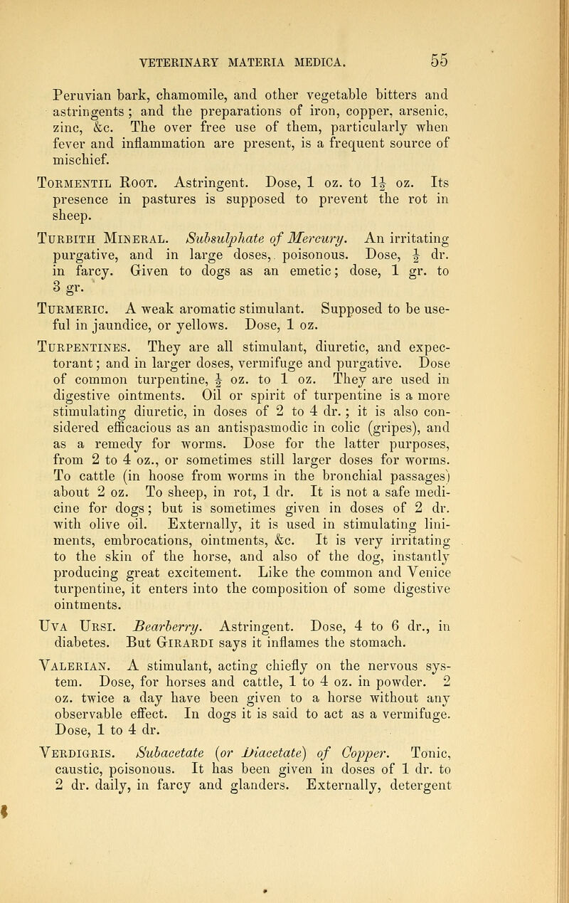 Peruvian bark, chamomile, and other vegetable bitters and astringents ; and the preparations of iron, copper, arsenic, zinc, &c. The over free use of them, particularly when fever and inflammation are present, is a frequent source of mischief. ToEMENTiL Root. Astringent. Dose, 1 oz. to 1| oz. Its presence in pastures is supposed to prevent the rot in sheep. TuRBiTH Mineral. Suhsulphate of Mercury. An irritating purgative, and in large doses,, poisonous. Dose, J dr. in farcy. Griven to dogs as an emetic; dose, 1 gr. to 3 gr. Turmeric. A weak aromatic stimulant. Supposed to be use- ful in jaundice, or yellows. Dose, 1 oz. Turpentines. They are all stimulant, diuretic, and expec- torant ; and in larger doses, vermifuge and purgative. Dose of common turpentine, ^ oz. to 1 oz. They are used in digestive ointments. Oil or spirit of turpentine is a more stimulating diuretic, in doses of 2 to 4 dr.; it is also con- sidered efficacious as an antispasmodic in colic (gripes), and as a remedy for worms. Dose for the latter purposes, from 2 to 4 oz., or sometimes still larger doses for worms. To cattle (in hoose from worms in the bronchial passages) about 2 oz. To sheep, in rot, 1 dr. It is not a safe medi- cine for dogs; but is sometimes given in doses of 2 dr. with olive oil. Externally, it is used in stimulating lini- ments, embrocations, ointments, &c. It is very irritating to the skin of the horse, and also of the dog, instantly producing great excitement. Like the common and Venice turpentine, it enters into the composition of some digestive ointments. UvA Ursi. Bearherry. Astringent. Dose, 4 to 6 dr., in diabetes. But Girardi says it inflames the stomach. Valerian. A stimulant, acting chiefly on the nervous sys- tem. Dose, for horses and cattle, 1 to 4 oz. in powder. 2 oz. twice a day have been given to a horse without any observable efi'ect. In dogs it is said to act as a vermifuge. Dose, 1 to 4 dr. Verdigris. Subacetate [or Uiacetate) of Oopper. Tonic, caustic, poisonous. It has been given in doses of 1 dr. to 2 dr. daily, in farcy and glanders. Externally, detergent