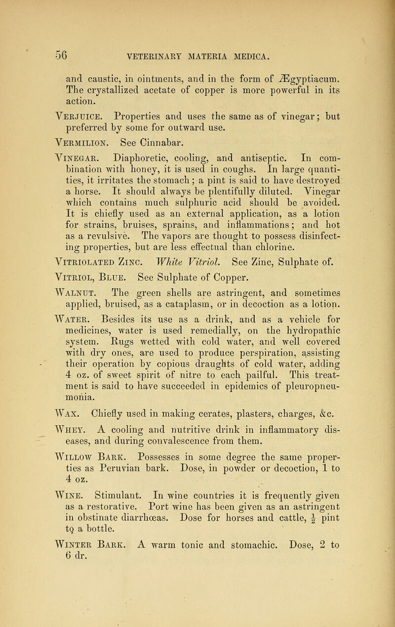 and caustic, in ointments, and in the form of ^gyptiacum. The crystallized acetate of copper is more powerful in its action. Verjuice. Properties and uses the same as of vinegar; but preferred by some for outward use. Vermilion. See Cinnabar. Vinegar. Diaphoretic, cooling, and antiseptic. In com- bination with honey, it is used in coughs. In large quanti- ties, it irritates the stomach; a pint is said to have destroyed a horse. It should always be plentifully diluted. Vinegar which contains much sulphuric acid should be avoided. It is chiefly used as an external application, as a lotion for strains, bruises, sprains, and inflammations; and hot as a revulsive. The vapors are thought to possess disinfect- ing properties, but are less eff'ectual than chlorine. Vitriolated Zinc. White Vitriol. See Zinc, Sulphate of. Vitriol, Blue. See Sulphate of Copper. Walnut. The green shells are astringent, and sometimes applied, bruised, as a cataplasm, or in decoction as a lotion. Water. Besides its use as a drink, and as a vehicle for medicines, water is used remedially, on the hydropathic system. Bugs wetted with cold water, and well covered with dry ones, are used to produce perspiration, assisting their operation by copious draughts of cold water, adding 4 oz. of sweet spirit of nitre to each pailful. This treat- ment is said to have succeeded in epidemics of pleuropneu- monia. Wax. Chiefly used in making cerates, plasters, charges, &c. Whey. A cooling and nutritive drink in inflammatory dis- eases, and during convalescence from them. Willow Bark. Possesses in some degree the same proper- ties as Peruvian bark. Dose, in powder or decoction, 1 to 4 oz. Wine. Stimulant. In wine countries it is frequently given as a restorative. Port wine has been given as an astringent in obstinate diarrhoeas. Dose for horses and cattle, J pint tg a bottle. Winter Bark. A warm tonic and stomachic. Dose, 2 to 6 dr.