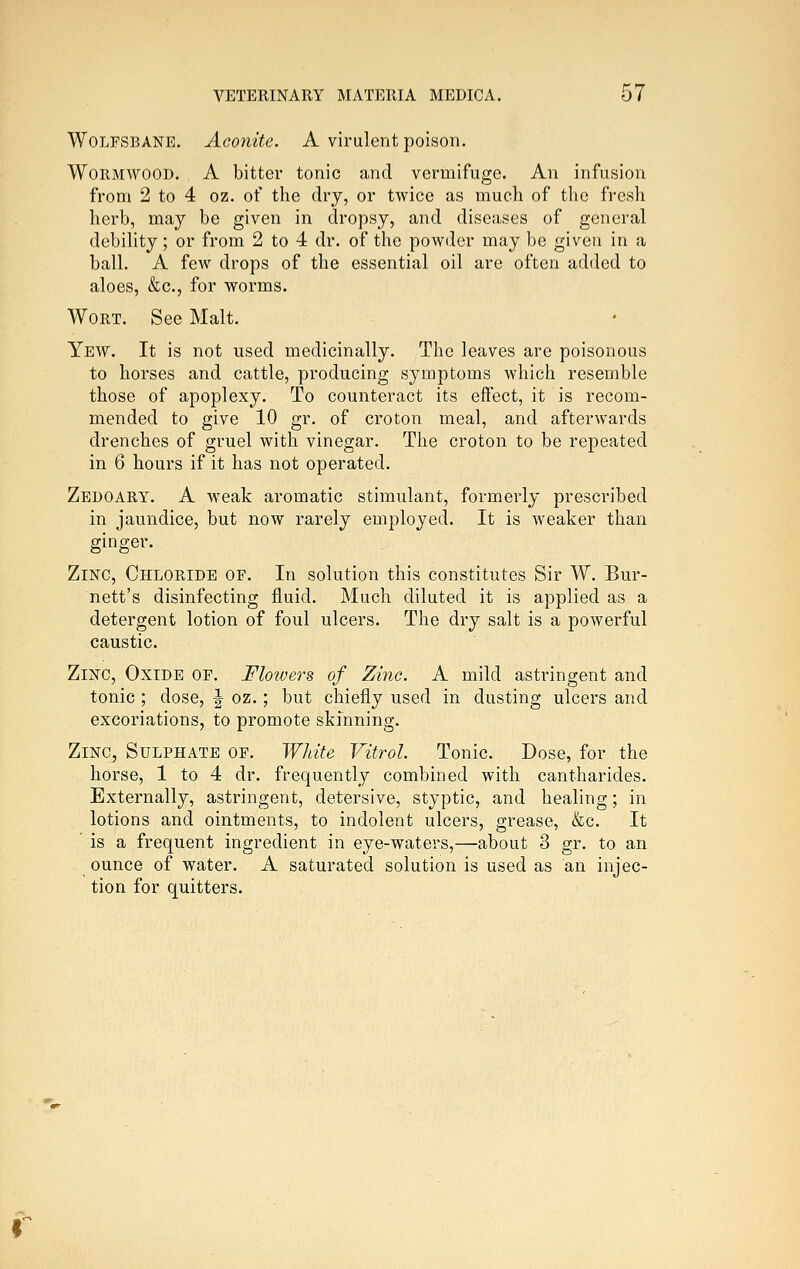 Wolfsbane. Aconite. A virulent poison. Wormwood. A bitter tonic and vermifuge. An infusion from 2 to 4 oz. of the dry, or twice as much of tlie fresh herb, may be given in dropsy, and diseases of general debility; or from 2 to 4 dr. of the powder may be given in a ball. A few drops of the essential oil are often added to aloes, &c., for worms. Wort. See Malt. Yew. It is not used medicinally. The leaves are poisonous to horses and cattle, producing symptoms which resemble those of apoplexy. To counteract its effect, it is recom- mended to give 10 gr. of croton meal, and afterwards drenches of gruel with vinegar. The croton to be repeated in 6 hours if it has not operated. Zedoary. a weak aromatic stimulant, formerly prescribed in jaundice, but now rarely employed. It is weaker than ginger. Zinc, Chloride op. In solution this constitutes Sir W. Bur- nett's disinfecting fluid. Much diluted it is applied as a detergent lotion of foul ulcers. The dry salt is a powerful caustic. Zinc, Oxide of. Flowers of Zinc. A mild astringent and tonic ; dose, \ oz.; but chiefly used in dusting ulcers and excoriations, to promote skinning. Zinc, Sulphate of. Wldte Vitrol. Tonic. Dose, for the horse, 1 to 4 dr. frequently combined with cantharides. Externally, astringent, detersive, styptic, and healing; in lotions and ointments, to indolent ulcers, grease, &c. It is a frequent ingredient in eye-waters,—about 3 gr. to an ounce of water. A saturated solution is used as an injec- tion for quitters.