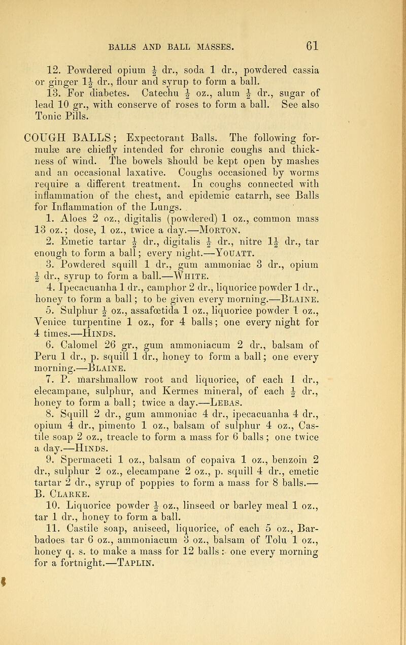 12. Powdered opium J dr., soda 1 dr., powdered cassia or ginger IJ dr., flour and syrup to form a ball. 13. For diabetes. Catechu J oz., alum |^ dr., sugar of lead 10 gr., with conserve of roses to form a ball. See also Tonic Pills. COUGH BALLS; Expectorant Balls. The following for- mulae are chiefly intended for chronic coughs and thick- ness of wind. The bowels Should be kept open by mashes and an occasional laxative. Coughs occasioned by worms require a difierent treatment. In coughs connected with inflammation of the chest, and epidemic catarrh, see Balls for Inflammation of the Lungs. 1. Aloes 2 oz., digitalis (powdered) 1 oz., common mass 13 oz.; dose, 1 oz., twice a day.—Mokton. 2. Emetic tartar ^ dr., digitalis J dr., nitre IJ dr., tar enough to form a ball; every night.—Youatt. 3. Powdered squill 1 dr., gum ammoniac 3 dr., opium J dr., syrup to form a ball.—White. 4. Ipecacuanha 1 dr., camphor 2 dr., liquorice powder 1 dr., honey to form a ball; to be given every morning.—Blaine. 5. Sulphur J oz., assafoetida 1 oz., liquorice powder 1 oz., Venice turpentine 1 oz., for 4 balls; one every night for 4 times.—Hinds. 6. Calomel 26 gr., gum ammoniacum 2 dr., balsam of Peru 1 dr., p. squill 1 dr., honey to form a ball.; one every morning.—Blaine. 7. P. marshmallow root and liquorice, of each 1 dr., elecampane, sulphur, and Kermes mineral, of each |- dr., honey to form a ball; twice a day.—Lebas. 8. Squill 2 dr., gum ammoniac 4 dr., ipecacuanha 4 dr., opium 4 dr., pimento 1 oz., balsam of sulphur 4 oz., Cas- tile soap 2 oz., treacle to form a mass for 6 balls ; one twice a day.—Hinds. 9. Spermaceti 1 oz., balsam of copaiva 1 oz., benzoin 2 dr., sulphur 2 oz., elecampane 2 oz., p. squill 4 dr., emetic tartar 2 dr., syrup of poppies to form a mass for 8 balls.— B. Clarke. 10. Liquorice powder ^ oz., linseed or barley meal 1 oz., tar 1 dr., honey to form a ball. 11. Castile soap, aniseed, liquorice, of each 5 oz., Bar- badoes tar 6 oz., ammoniacum 3 oz., balsam of Tolu 1 oz., honey q. s. to make a mass for 12 balls: one every morning for a fortnight.—Taplin.