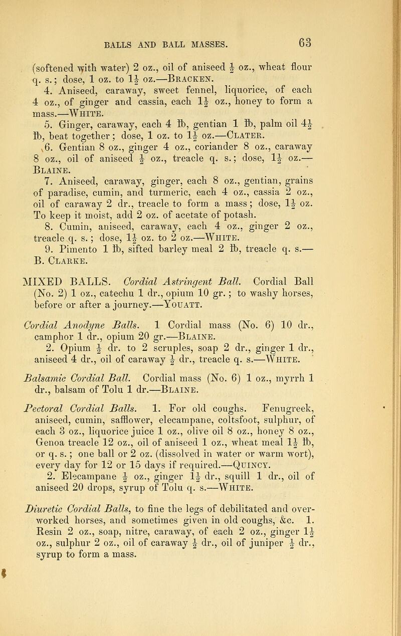 . (softened -^ith water) 2 oz., oil of aniseed | oz., wheat flour q. s.; dose, 1 oz. to IJ oz.—Bracken. 4. Aniseed, caraway, sweet fennel, liquorice, of each 4 oz., of ginger and cassia, each IJ oz., honey to form a mass.—White. 5. Ginger, caraway, each 4 ft), gentian 1 ft), palm oil 4J ft), beat together; dose, 1 oz. to IJ oz.—Clater. s6. Gentian 8 oz., ginger 4 oz., coriander 8 oz., caraway 8 oz., oil of aniseed | oz., treacle q. s.; dose, 1^ oz.— Blaine. 7. Aniseed, caraway, ginger, each 8 oz., gentian, grains of paradise, cumin, and turmeric, each 4 oz., cassia 2 oz., oil of caraway 2 dr., treacle to form a mass; dose, 1^ oz. To keep it moist, add 2 oz. of acetate of potash. 8. Cumin, aniseed, caraway, each 4 oz., ginger 2 oz., treacle q. s.; dose, 1|- oz. to 2 oz.—White. 9. Pimento 1 ft), sifted barley meal 2 ft), treacle q. s.— B. Clarke. MIXED BALLS. Cordial Astringent Ball Cordial Ball (No. 2) 1 oz., catechu 1 dr., opium 10 gr.; to washy horses, before or after a journey.—Youatt. Cordial Anodyne Balls. 1 Cordial mass (No. 6) 10 dr., camphor 1 dr., opium 20 gr.—Blaine. 2. Opium ^ dr. to 2 scruples, soap 2 dr., ginger 1 dr., aniseed 4 dr., oil of caraway J dr., treacle q. s.—White. Balsamic Cordial Ball. Cordial mass (No. 6) 1 oz., myrrh 1 dr., balsam of Tolu 1 dr.—Blaine. Pectoral Cordial Balls. 1. For old coughs. Fenugreek, aniseed, cumin, safflower, elecampane, coltsfoot, sulphur, of each 3 oz., liquorice juice 1 oz., olive oil 8 oz., honey 8 oz., Genoa treacle 12 oz., oil of aniseed 1 oz., wheat meal \^ ft, or q. s.; one ball or 2 oz. (dissolved in water or warm wort), every day for 12 or 15 days if required.—QuiNCY. 2. Elecampane |- oz., ginger 1^ dr., squill 1 dr., oil of aniseed 20 drops, syrup of Tolu q. s.—White. Diuretic Cordial Balls., to fine the legs of debilitated and over- worked horses, and sometimes given in old coughs, &c. 1. Resin 2 oz., soap, nitre, caraway, of each 2 oz., ginger IJ oz., sulphur 2 oz., oil of caraway J dr., oil of juniper ^ dr., syrup to form a mass.