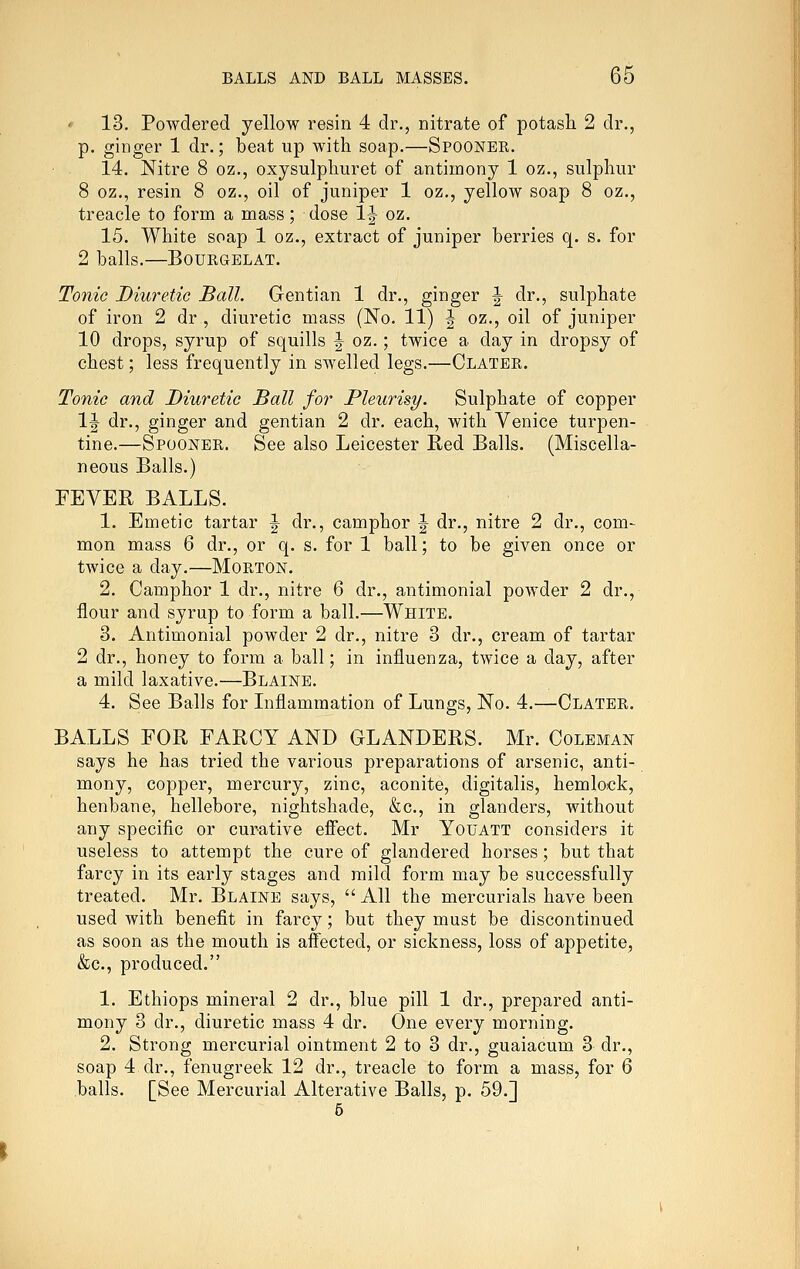 ' 13. Powdered yellow resin 4 dr., nitrate of potash 2 dr., p. ginger 1 dr.; beat up with soap.—Spooner. 14. Nitre 8 oz., oxysulpliuret of antimony 1 oz., sulphur 8 oz,, resin 8 oz., oil of juniper 1 oz., yellow soap 8 oz., treacle to form a mass; dose 1^ oz. 15. White soap 1 oz., extract of juniper berries q. s. for 2 balls. BOURGELAT. Tonic Diuretic Ball. Gentian 1 dr., ginger J dr., sulphate of iron 2 dr , diuretic mass (No. 11) J oz., oil of juniper 10 drops, syrup of squills | oz.; twice a day in dropsy of chest; less frequently in swelled legs.—Clater. Tonic and Diuretic Ball for Pleurisy. Sulphate of copper IJ dr., ginger and gentian 2 dr. each, with Venice turpen- tine.—Spooner. See also Leicester Red Balls. (Miscella- neous Balls.) FEVER BALLS. 1. Emetic tartar ^ dr., camphor ^ dr., nitre 2 dr., com- mon mass 6 dr., or q. s. for 1 ball; to be given once or twice a day.—Morton. 2. Camphor 1 dr., nitre 6 dr., antimonial powder 2 dr., flour and syrup to form a ball.—White. 3. Antimonial powder 2 dr., nitre 3 dr., cream of tartar 2 dr., honey to form a ball; in influenza, twice a day, after a mild laxative.—Blaine. 4. See Balls for Inflammation of Lungs, No. 4.—Clater. BALLS FOR FARCY AND GLANDERS. Mr. Coleman says he has tried the various preparations of arsenic, anti- mony, copper, mercury, zinc, aconite, digitalis, hemlock, henbane, hellebore, nightshade, &c., in glanders, without any specific or curative efiect. Mr Youatt considers it useless to attempt the cure of glandered horses; but that farcy in its early stages and mild form may be successfully treated. Mr. Blaine says,  All the mercurials have been used with benefit in farcy; but they must be discontinued as soon as the mouth is affected, or sickness, loss of appetite, &c., produced. 1. Ethiops mineral 2 dr., blue pill 1 dr., prepared anti- mony 3 dr., diuretic mass 4 dr. One every morning. 2. Strong mercurial ointment 2 to 3 dr., guaiacum 3 dr., soap 4 dr., fenugreek 12 dr., treacle to form a mass, for 6 balls. [See Mercurial Alterative Balls, p. 59.] 5