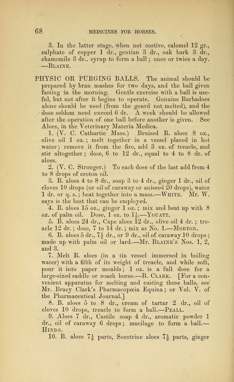3. In the latter stage, when not costive, calomel 12 gr., sulphate of copper 1 dr., gentian 3 dr., oak bark 3 dr., chamomile 3 dr.. syrup to form a ball; once or twice a day. —Blaine. PHYSIC OR PURGING BALLS. The animal should be prepared by bran mashes for two days, and the ball given . fasting in the morning. Gentle exercise with a ball is use- ful, but not after it begins to operate. Genuine Barbadoes alone should be used (from the gourd not melted), and the -dose seldom need exceed 6 dr. A week should be allowed after the operation of one ball before another is given. See Aloes, in the Veterinary Materia Medica. 1. (V. C. Cathartic Mass.) Bruised B. aloes 8 oz., olive oil 1 oz.; melt together in a vessel placed in hot water; remove it from the fire, add 3 oz. of treacle, and stir altogether; dose, 6 to 12 dr., equal to 4 to 8 dr. of aloes. 2. (V. C. Stronger.) To each dose of the last add from 4 to 8 drops of croton oil. 3. B. aloes 4 to 8 dr., soap 3 to 4 dr., ginger 1 dr., oil of cloves 10 drops (or oil of caraway or aniseed 20 drops), water 1 dr. or q. s.; beat together into a mass.—White. Mr. W. says is the best that can be employed. 4. B. aloes 15 oz., ginger 1 oz. ; mix and beat up with 8 oz. of palm oil. Dose, 1 oz. to 1|.—Youatt. 5. B. aloes 24 dr.. Cape aloes 12 dr., olive oil 4 dr. ; tre- acle 12 dr.; dose, 7 to 14 dr.; mix as No. 1.—Morton. 6. B. aloes 5 dr., 7^ dr., or 9 dr., oil of caraway 10 drops ; made up with palm oil or lard.—Mr. Blaine's Nos. 1, 2, and 3. 7. Melt B. aloes (in a tin vessel immersed in boiling water) with a fifth of its weight of treacle, and Avhile soft, pour it into paper moulds; 1 oz. is a full dose for a large-sized saddle or coach horse.—B. Clark. [For a con- venient apparatus for melting and casting these balls, see Mr. Bracy Clark's Pharmacopoeia Equina; or Vol. V. of the Pharmaceutical Journal.] . 8. B. aloes 5 to 8 dr., cream of tartar 2 dr., oil of cloves 10 drops, treacle to form a ball.—Peall. 9. Aloes 7 dr., Castile soap 4 dr., aromatic powder 1 dr., oil of caraway 6 drops; mucilage to form a ball.— Hinds. 10. B. aloes 7|- parts, Socotrine aloes 7|- parts, ginger