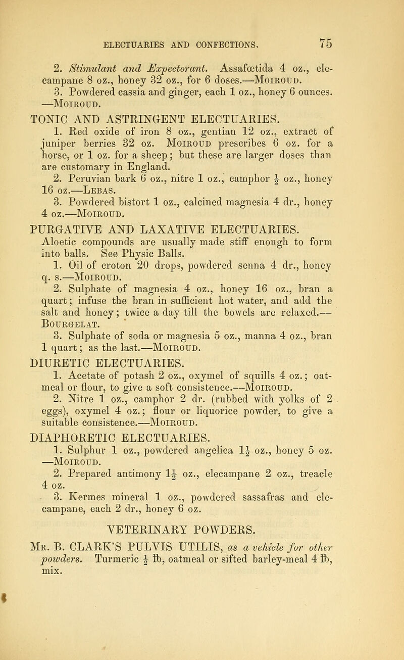2. Stimulant and Expectorant. Assafoetida 4 oz., ele- campane 8 oz., honey 32 oz., for 6 doses.—Moiroud. 3. Powdered cassia and ginger, each 1 oz., honey 6 ounces. —Moiroud. TONIC AND ASTRINGENT ELECTUARIES. 1. Red oxide of iron 8 oz., gentian 12 oz., extract of juniper berries 32 oz. Moiroud prescribes 6 oz. for a horse, or 1 oz. for a sheep; but these are larger doses than are customary in England. 2. Peruvian bark 6 oz., nitre 1 oz., camphor \ oz., honey 16 oz.—Lebas. 3. Powdered bistort 1 oz., calcined magnesia 4 dr., honey 4 oz.—Moiroud. PURGATIVE AND LAXATIVE ELECTUARIES. Aloetic compounds are usually made stiff enough to form into balls. See Physic Balls. 1. Oil of croton 20 drops, powdered senna 4 dr., honey q. s.—Moiroud. 2. Sulphate of magnesia 4 oz., honey 16 oz., bran a quart; infuse the bran in sufficient hot water, and add the salt and honey; twice a day till the bowels are relaxed.— BOURGELAT. 3. Sulphate of soda or magnesia 5 oz., manna 4 oz., bran 1 quart; as the last.—Moiroud. DIURETIC ELECTUARIES. 1. Acetate of potash 2 oz., oxymel of squills 4 oz.; oat- meal or flour, to give a soft consistence.—Moiroud. 2. Nitre 1 oz., camphor 2 dr. (rubbed with yolks of 2 eggs), oxymel 4 oz.; flour or liquorice powder, to give a suitable consistence.—Moiroud. DIAPHORETIC ELECTUARIES. 1. Sulphur 1 oz., powdered angelica IJ oz., honey 5 oz. —Moiroud. 2. Prepared antimony 1|^ oz., elecampane 2 oz., treacle 4 oz. 3. Kermes mineral 1 oz., powdered sassafras and ele- campane, each 2 dr., honey 6 oz. VETERINARY POWDERS. Mr. B. CLARK'S PULVIS UTILIS, as a vehicle for other powders. Turmeric ^ ft), oatmeal or sifted barley-meal 4 ft), mix.