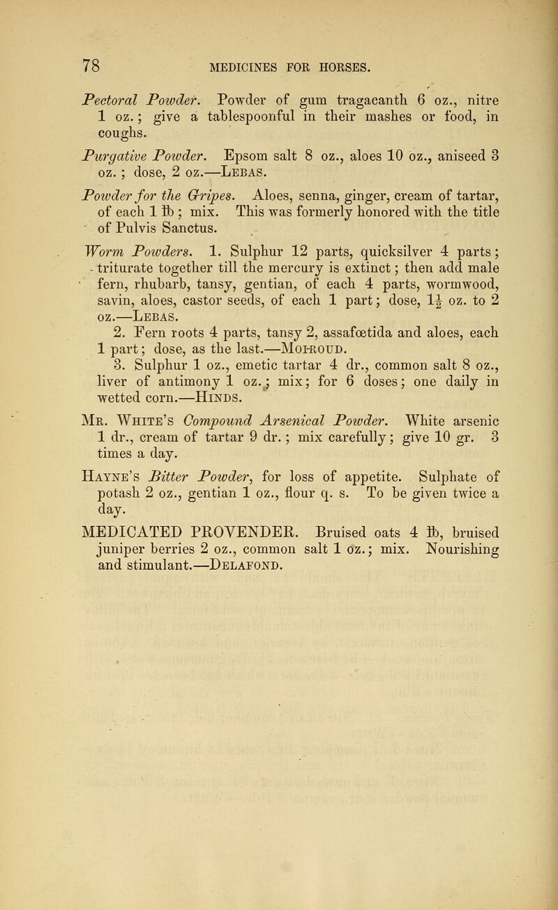 Pectoral Powder. Powder of gum tragacanth 6 oz., nitre 1 oz.; give a tablespoonful in their mashes or food, in coughs. Purgative Powder. Epsom salt 8 oz., aloes 10 oz., aniseed 3 oz. ; dose, 2 oz.—Lebas. Powder for the Gripes. Aloes, senna, ginger, cream of tartar, of each 1 ft ; mix. This was formerly honored with the title of Pulvis Sanctus. Worm Powders. 1. Sulphur 12 parts, quicksilver 4 parts; - triturate together till the mercury is extinct; then add male ' fern, rhubarb, tansy, gentian, of each 4 parts, wormwood, savin, aloes, castor seeds, of each 1 part; dose, 1^^ oz. to 2 oz.—Lebas. 2. Fern roots 4 parts, tansy 2, assafoetida and aloes, each 1 part; dose, as the last.—Moi-roud. 3. Sulphur 1 oz., emetic tartar 4 dr., common salt 8 oz., liver of antimony 1 oz.^; mix; for 6 doses; one daily in wetted corn.—Hinds. Mr. White's Compound Arsenical Powder. White arsenic 1 dr., cream of tartar 9 dr.; mix carefully; give 10 gr. 3 times a day. Hayne's Bitter Powder, for loss of appetite. Sulphate of potash 2 oz., gentian 1 oz., flour q. s. To be given twice a day. MEDICATED PROVENDER. Bruised oats 4 ft, bruised juniper berries 2 oz., common salt 1 oz.; mix. Nourishing and stimulant.—Delafond.
