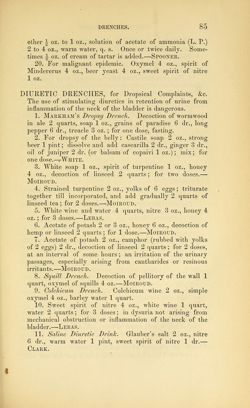 ether J oz. to 1 oz., solution of acetate of ammonia (L. P.) 2 to 4 oz., warm water, q. s. Once or twice daily. Some- times |- oz. of cream of tartar is added,—Spooner. 20. For malignant epidemic. Oxymel 4 oz., spirit of Mindererus 4 oz., beer yeast 4 oz., sweet spirit of nitre 1 oz. DIURETIC DRENCHES, for Dropsical Complaints, &c. The use of stimulating diuretics in retention of urine from inflammation of the neck of the bladder is dangerous. 1. Markham's Droipsy Drench. Decoction of wormwood in ale 2 quarts, soap 1 oz., grains of paradise 6 dr., long pepper 6 dr., treacle 3 oz.; for one dose, fasting. 2. For dropsy of the belly: Castile soap 2 oz., strong beer 1 pint; dissolve and add cascarilla 2 dr., ginger 3 dr., oil of juniper 2 dr. (or balsam of copaivi 1 oz.); mix; for one dose.—rWhite. 3. White soap 1 oz., spirit of turpentine 1 oz., honey 4 oz., decoction of linseed 2 quarts; for two doses.— MOIROUD. 4. Strained turpentine 2 oz., yolks of 6 eggs; triturate together till incorporated, and add gradually 2 quarts of linseed tea ; for 2 doses.—Moiroud. 5. White wine and water 4 quarts, nitre 3 oz., honey 4 oz.; for 3 doses.—Lebas. 6. Acetate of potash 2 or 3 oz., honey 6 oz., decoction of hemp or linseed 2 quarts; for 1 dose.—Moiroud. 7. Acetate of potash 2 oz., camphor (rubbed with yolks of 2 eggs) 2 dr., decoction of linseed 2 quarts; for 2 doses, at an interval of some hours; an irritation of the urinary passages, especially arising from cantharides or resinous irritants.—Moiroud. 8. Squill Drench. Decoction of pellitory of the wall 1 quart, oxymel of squills 4 oz.—Moiroud. 9. Colchicum Drench. Colchicum wine 2 oz., simple oxymel 4 oz., barley water 1 quart. 10. Sweet spirit of nitre 4 oz., white wine 1 quart, water 2 quarts; for 3 doses; in dysuria not arising from mechanical obstruction or inflammation of the neck of the bladder.—Lebas. 11. Saline Diuretic Drinh. Glauber's salt 2 oz., nitre 6 dr., warm water 1 pint, sweet spirit of nitre 1 dr.— Clark.