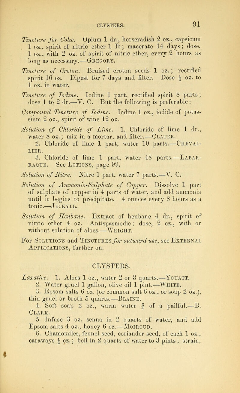 Tincture for Colic. Opium 1 dr., horseradish 2 oz., capsicum 1 oz., spirit of nitric ether 1 ft); macerate 14 days; dose, 1 oz., with 2 oz. of spirit of nitric ether, every 2 hours as long as necessary.—Gregory. Tincture of Qroton. Bruised croton seeds 1 oz.; rectified spirit 16 oz. Digest for 7 days and filter. Dose J oz. to 1 oz. in water. Tincture of Iodine. Iodine 1 part, rectified spirit 8 parts; dose 1 to 2 dr.—V. C. But the following is preferable: Compound Tincture of Iodine. Iodine 1 oz., iodide of potas- sium 2 oz., spirit of wine 12 oz. Solution of Chloride of Lime. 1. Chloride of lime 1 dr., water 8 oz.; mix in a mortar, and filter.—Clater. 2. Chloride of lime 1 part, water 10 parts.—Cheval- LIER. 3. Chloride of lime 1 part, water 48 parts.—Labar- RAQUE. See Lotions, page 99. Solution of Nitre. Nitre 1 part, water 7 parts.—V. C. Solution of Ammonio-Sulphate of Copper. Dissolve 1 part of sulphate of copper in 4 parts of water, and add ammonia until it begins to precipitate. 4 ounces every 8 hours as a tonic.—Jeckyll. Solution of Henbane. Extract of henbane 4 dr., spirit of nitric ether 4 oz. Antispasmodic; dose, 2 oz., with or without solution of aloes.—Wright. For Solutions and 11iegt\j^^s for outward use, see External Applications, further on. CLYSTERS. Laxative. 1. Aloes 1 oz., water 2 or 3 quarts.—Youatt. 2. Water gruel 1 gallon, olive oil 1 pint.—White. 3. Epsom salts 6 oz. (or common salt 6 oz., or soap 2 oz.), thin gruel or broth 5 quarts.—Blaine. 4. Soft soap 2 oz., warm water f of a pailful.—-B. Clark. 5. Infuse 3 oz. senna in 2 quarts of water, and add Epsom salts 4 oz., honey 6 oz.—Moiroud. 6. Chamomiles, fennel seed, coriander seed, of each 1 oz., caraways J oz.; boil in 2 quarts of water to 3 pints; strain,