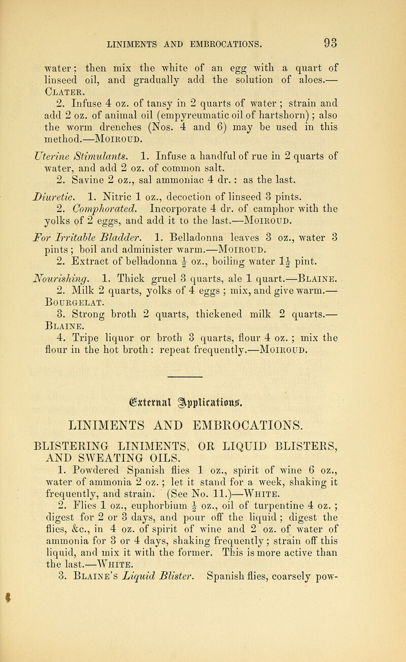 water: then mix the white of an egg with a quart of linseed oil, and gradually add the solution of aloes.— CLATER. 2. Infuse 4 oz. of tansy in 2 quarts of water ; strain and add 2 oz. of animal oil (empyreumatic oil of hartshorn); also the worm drenches (Nos. 4 and 6) may be used in this method.—Moiroud. Uterine Stimulants. 1. Infuse a handful of rue in 2 quarts of water, and add 2 oz. of common salt. 2. Savine 2 oz., sal ammoniac 4 dr.: as the last. Diuretic. 1. Nitric 1 oz., decoction of linseed 3 pints. 2. Compliorated. Incorporate 4 dr. of camphor with the yolks of 2 eggs, and add it to the last.—Moiroud. For Irritable Bladder. 1. Belladonna leaves 3 oz., water 3 pints; boil and administer warm.—MoiROUD. 2. Extract of belladonna J oz., boiling water IJ pint. Nourishing. 1. Thick gruel 3 quarts, ale 1 quart.—Blaine. 2. Milk 2 quarts, yolks of 4 eggs ; mix, and give warm.— BOURGELAT. 3. Strong broth 2 quarts, thickened milk 2 quarts.— Blaine. 4. Tripe liquor or broth 3 quarts, flour 4 oz. ; mix the flour in the hot broth: repeat frequently.—Moiroud. LINIMENTS AND EMBROCATIONS. BLISTERING LINIMENTS, OR LIQUID BLISTERS, AND SWEATING OILS. 1. Powdered Spanish flies 1 oz., spirit of wine 6 oz., water of ammonia 2 oz.; let it stand for a week, shaking it frequently, and strain. (See No. 11.)—White. 2. Flies 1 oz., euphorbium J oz., oil of turpentine 4 oz. ; digest for 2 or 3 days, and pour ofi the liquid ; digest the flies, &c., in 4 oz. of spirit of wine and 2 oz. of water of ammonia for 3 or 4 days, shaking frequently; strain ofi this liquid, and mix it with the former. This is more active than the last.—White. 3. Blaine's Liquid Blister. Spanish flies, coarsely pow-