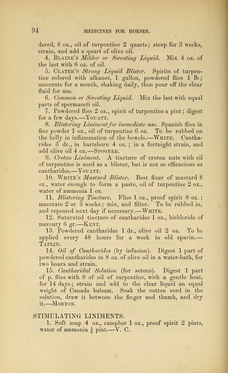 dered, 8 oz., oil of turpentine 2 quarts; steep for 3 weeks, strain, and add a quart of olive oil. 4. Blaine's Milder or Siveating Liquid. Mix 4 oz. of the last with 6 oz. of oil. 5. Clater's Strong Liquid Blister. Spirits of turpen- tine colored with alkanet, 1 gallon, powdered flies 1 ft); macerate for a month, shaking daily, then pour off the clear - fluid for use. 6. Common or Siveating Liquid. Mix the last with equal parts of spermaceti oil. .  7. Powdered flies 2 oz., spirit of turpentine a pint; digest for a few days.—Youatt. 8. Blistering Liniment for immediate use. Spanish flies in fine powder 1 oz., oil of turpentine 6 oz. To be rubbed on the belly in inflammation of the bowels.—White. Cantha- rides 3 dr., in hartshorn 4 oz. ; in a fortnight strain, and add olive oil 4 oz.—Spooner. 9. Croton Liniment. A tincture of croton nuts with oil of turpentine is used as a blister, but is not so efficacious as cantharides.—Youatt. 10. White's Mustard Blister. Best flour of mustard 8 oz., water enough to form a paste, oil of turpentine 2 oz., water of ammonia 1 oz. 11. Blistering Tincture. Flies 1 oz., proof spirit 8 oz. ; macerate 2 or 3 weeks; mix, and filter. To be rubbed in, and repeated next day if necessary.—White. 12. Saturated tincture of cantharides 1 oz., bichloride of mercury 6 gr.—Kent. 13. Powdered cantharides 1 dr., olive oil 2 oz. To be applied every 48 hours for a week in old spavin.— Taplin. 14. Oil of Cantharides (by infusion). Digest 1 part of powdered cantharides in 8 oz. of olive oil in a water-bath, for two hours and strain. 15. Caniharidal Solution (for setons). Digest 1 part of p. flies with 8 of oil of turpentine, with a gentle heat, for 14 days; strain and add to the clear liquid an equal weight of Canada balsam. Soak the cotton cord in the solution, draw it between the finger and thumb, and dry it.—Morton. STIMULATING LINIMENTS. 1. Soft soap 4 oz., camphor 1 oz., proof spirit 2 pints, water of ammonia J pint.—V. C.