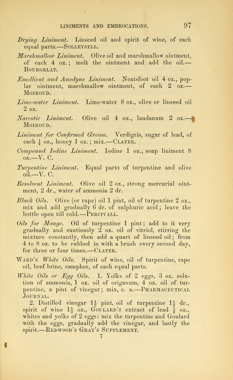 Drying Liniment. Linseed oil and spirit of wine, of each equal parts.—Solleysell. MarshmaUow Liniment. Olive oil and marshmallow ointment, of each 4 oz.; melt the ointment and add the oil.— BOURCJELAT. Emollient and Anodyne Liniment. Neatsfoot oil 4 oz., pop- lar ointment, marshmallow ointment, of each 2 oz.— MOIROUD. Lime-water Liniment. Lime-water 8 oz., olive or linseed oil 2 oz. Narcotic Liniment. Olive oil 4 oz., laudanum 2 oz.—I MOIROUD. Liniment for Confirmed Grease. Verdigris, sugar of lead, of each J oz., honey 1 oz.; mix.—Clater. Compound Lodine Liniment. Iodine 1 oz., soap liniment 8 oz.—V. C. Turpentine Liniment. Equal parts of turpentine and olive oil.—V. C. Resolvent Liniment. Olive oil 2 oz., strong mercurial oint- ment, 2 dr., water of ammonia 2 dr. Black Oils. Olive (or rape) oil 1 pint, oil of turpentine 2 oz., mix and add gradually 6 dr. of sulphuric acid; leave the bottle open till cold.—Percivall. Oils for Mange. Oil of turpentine 1 pint; add to it very gradually and cautiously 2 oz. oil of vitriol, stirring the mixture constantly, then add a quart of linseed oil; from 4 to 8 oz. to be rubbed in with a brush every second day, for three or four times.—Clater. Ward's White Oils. Spirit of wine, oil of turpentine, rape oil, beef brine, camphor, of each equal parts. White Oils or Egg Oils. 1. Yolks of 2 eggs, 3 oz. solu- tion of ammonia, 1 oz. oil of origanum, 4 oz. oil of tur- pentine, a pint of vinegar; mix, s. a.—Pharmaceutical Journal. 2. Distilled vinegar 1-| pint, oil of turpentine 1^ dr., spirit of wine 1-| oz,, Goulard's extract of lead J oz., whites and yolks of 2 eggs: mix the turpentine and Goulard with the eggs, gradually add the vinegar, and lastly the spirit.—Redwood's Gray's Supplement. 7