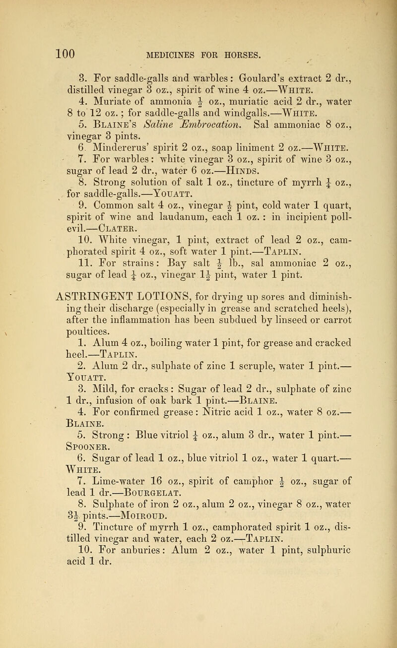 3. For saddle-galls and warbles: Goulard's extract 2 dr., distilled vinegar 3 oz., spirit of wine 4 oz.—White. 4. Muriate of ammonia ^ oz., muriatic acid 2 dr., water 8 to 12 oz.; for saddle-galls and windgalls.—White. 5. Blaine's Saline Embrocation. Sal ammoniac 8 oz., vinegar 3 pints. 6. Mindererus' spirit 2 oz., soap liniment 2 oz.—White. 7. For warbles: white vinegar 3 oz., spirit of wine 3 oz,, sugar of lead 2 dr., water 6 oz.—Hinds. 8. Strong solution of salt 1 oz., tincture of myrrh ^ oz., . for saddle-galls.—Youatt. 9. Common salt 4 oz., vinegar J pint, cold water 1 quart, spirit of wine and laudanum, each 1 oz. : in incipient poll- evil.—Clater. 10. White vinegar, 1 pint, extract of lead 2 oz., cam- phorated spirit 4 oz., soft water 1 pint.—Taplin. li. For strains: Bay salt ^ lb., sal ammoniac 2 oz., sugar of lead ^ oz., vinegar 1J pint, water 1 pint. ASTRINGENT LOTIONS, for drying up sores and diminish- ing their discharge (especially in grease and scratched heels), after the inflammation has been subdued by linseed or carrot poultices. 1. Alum 4 oz., boiling water 1 pint, for grease and cracked heel.—Taplin. 2. Alum 2 dr., sulphate of zinc 1 scruple, water 1 pint.— Youatt. 3. Mild, for cracks: Sugar of lead 2 dr., sulphate of zinc 1 dr., infusion of oak bark 1 pint.—Blaine. 4. For confirmed grease: Nitric acid 1 oz., water 8 oz.— Blaine. 5. Strong : Blue vitriol ^ oz., alum 3 dr., water 1 pint.— Spooner. 6. Sugar of lead 1 oz., blue vitriol 1 oz., water 1 quart.— White. 7. Lime-water 16 oz., spirit of camphor J oz., sugar of lead 1 dr.—Bourgelat. 8. Sulphate of iron 2 oz., alum 2 oz., vinegar 8 oz., water 3|. pints.—Moiroud. 9. Tincture of myrrh 1 oz., camphorated spirit 1 oz., dis- tilled vinegar and water, each 2 oz.—Taplin. 10. For anburies: Alum 2 oz., water 1 pint, sulphuric acid 1 dr.