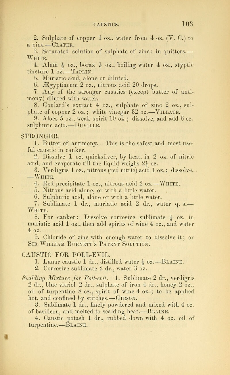 2. Sulphate of copper 1 oz., water from 4 oz. (V. C.) to a pint.—Clater. 3. Saturated solution of sulphate of zinc: in quitters.— White. 4. Alum ^ oz., borax J oz., boiling water 4 oz., styptic tincture 1 oz.—Taplin. 5. Muriatic acid, alone or diluted. 6. ^gyptiacum 2 oz., nitrous acid 20 drops. 7. Any of the stronger caustics (except butter of anti- mony) diluted with water. 8. Goulard's extract 4 oz., sulphate of zinc 2 oz., sul- phate of copper 2 oz.; white vinegar 32 oz.—Yillate. 9. Aloes 5 oz., weak spirit 10 oz.; dissolve, and add 6 oz. sulphuric acid.—Duville. STRONGER. 1. Butter of antimony. This is the safest and most use- ful caustic in canker. 2. Dissolve 1 oz. quicksilver, by heat, in 2 oz. of nitric acid, and evaporate till the liquid weighs 2J oz. 3. Verdigris 1 oz., nitrous (red nitric) acid 1 oz.; dissolve. —White. 4. Red precipitate 1 oz., nitrous acid 2 oz.—White. 5. Nitrous acid alone, or with a little water. 6. Sulphuric acid, alone or with a little water. 7. Sublimate 1 dr., muriatic acid 2 dr., water q. s.— White. 8. For canker: Dissolve corrosive sublimate ^ oz. in muriatic acid 1 oz., then add spirits of wine 4 oz., and water 4 oz. 9. Chloride of zinc with enough water to dissolve it; or Sir William Burnett's Patent Solution. CAUSTIC FOR POLL-EVIL. 1. Lunar caustic 1 dr., distilled water J oz.—Blaine. 2. Corrosive sublimate 2 dr., water 3 oz. Scalding Mixture for Poll-evil. 1. Sublimate 2 dr., verdigris 2 dr., blue vitriol 2 dr., sulphate of iron 4 dr., honey 2 oz., oil of turpentine 8 oz., spirit of wine 4 oz.; to be applied hot, and confined by stitches.—Gibson. 3. Sublimate 1 dr., finely powdered and mixed with 4 oz. of basilicon, and melted to scalding hea^t.—Blaine. 4. Caustic potash 1 dr., rubbed down with 4 oz. oil of turpentine.—Blaine.